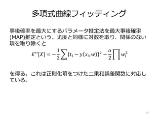 多項式曲線フィッティング
事後確率を最大にするパラメータ推定法を最大事後確率
(MAP)推定という。尤度と同様に対数を取り、関係のない
項を取り除くと
を得る。これは正則化項をつけた二乗和誤差関数に対応し
ている。
33
𝐸′′
[𝑋] = −
1
2
𝑡𝑖 − 𝑦 𝑥𝑖, 𝑤 2
−
𝛼
2
𝑤𝑖
2
 