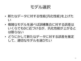 モデル選択
• 新たなデータに対する性能(汎化性能)を上げた
い
• 複雑なモデルを選べば訓練集合に対する誤差は
いくらでも0に近づけるが、汎化性能が上がると
は限らない
• どうにかして新たなデータに対する誤差を推定
して、適切なモデルを選びたい
34
 