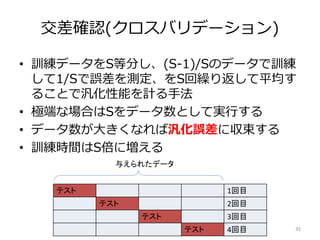 交差確認(クロスバリデーション)
• 訓練データをS等分し、(S-1)/Sのデータで訓練
して1/Sで誤差を測定、をS回繰り返して平均す
ることで汎化性能を計る手法
• 極端な場合はSをデータ数として実行する
• データ数が大きくなれば汎化誤差に収束する
• 訓練時間はS倍に増える
35
テスト 1回目
テスト 2回目
テスト 3回目
テスト 4回目
与えられたデータ
 