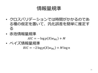 情報量規準
• クロスバリデーションでは時間がかかるのであ
る種の仮定を置いて、汎化誤差を簡単に推定す
る
• 赤池情報量規準
𝐴𝐼𝐶 = − log 𝑝 𝑋 𝑤 𝑀𝐿 + 𝑀
• ベイズ情報量規準
𝐵𝐼𝐶 = −2 log 𝑝 𝑋 𝑤 𝑀𝐿 + 𝑀 log 𝑛
36
 