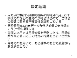決定理論
• 入力𝑥に対応する目標変数𝑡の同時分布𝑝(𝑥, 𝑡)は
事後分布などの各分布が得られるので、これら
の変数に関する不確実性を説明している
• 同時分布𝑝(𝑥, 𝑡)をデータから決めるのを推論と
いう(一般に難しい)
• 実際の応用では目標変数を予測したり、目標変
数が取る値に応じて特定の行動をとることが多
い
• 同時分布を用いて、ある基準のもとで最適な行
動を決定したい
37
 
