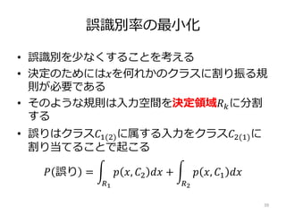 誤識別率の最小化
• 誤識別を少なくすることを考える
• 決定のためには𝑥を何れかのクラスに割り振る規
則が必要である
• そのような規則は入力空間を決定領域𝑅 𝑘に分割
する
• 誤りはクラス𝐶1(2)に属する入力をクラス𝐶2(1)に
割り当てることで起こる
𝑃 誤り =
𝑅1
𝑝 𝑥, 𝐶2 𝑑𝑥 +
𝑅2
𝑝 𝑥, 𝐶1 𝑑𝑥
39
 