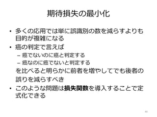 期待損失の最小化
• 多くの応用では単に誤識別の数を減らすよりも
目的が複雑になる
• 癌の判定で言えば
– 癌でないのに癌と判定する
– 癌なのに癌でないと判定する
を比べると明らかに前者を増やしてでも後者の
誤りを減らすべき
• このような問題は損失関数を導入することで定
式化できる
40
 