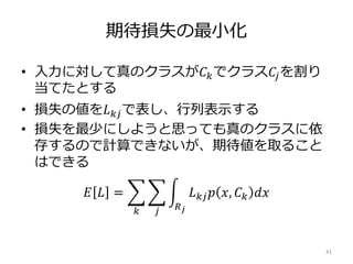 期待損失の最小化
• 入力に対して真のクラスが𝐶 𝑘でクラス𝐶𝑗を割り
当てたとする
• 損失の値を𝐿 𝑘𝑗で表し、行列表示する
• 損失を最少にしようと思っても真のクラスに依
存するので計算できないが、期待値を取ること
はできる
𝐸 𝐿 =
𝑘 𝑗 𝑅 𝑗
𝐿 𝑘𝑗 𝑝 𝑥, 𝐶 𝑘 𝑑𝑥
41
 