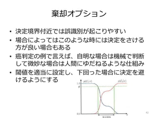 棄却オプション
• 決定境界付近では誤識別が起こりやすい
• 場合によってはこのような時には決定をさける
方が良い場合もある
• 癌判定の例で言えば、自明な場合は機械で判断
して微妙な場合は人間にゆだねるような仕組み
• 閾値を適当に設定し、下回った場合に決定を避
けるようにする
42
 