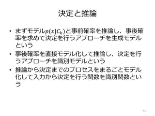 決定と推論
• まずモデル𝑝(𝑥|𝐶 𝑘)と事前確率を推論し、事後確
率を求めて決定を行うアプローチを生成モデル
という
• 事後確率を直接モデル化して推論し、決定を行
うアプローチを識別モデルという
• 推論から決定までのプロセスをまるごとモデル
化して入力から決定を行う関数を識別関数とい
う
43
 