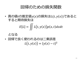 回帰のための損失関数
• 真の値𝑡の推定値𝑦(𝑥)の損失は𝐿(𝑡, 𝑦 𝑥 )であると
すると期待損失は
𝐸 𝐿 = 𝐿 𝑡, 𝑦 𝑥 𝑝 𝑥, 𝑡 𝑑𝑥𝑑𝑡
となる
• 回帰で良く使われるのは二乗誤差
𝐿 𝑡, 𝑦 𝑥 = 𝑦 𝑥 − 𝑡 2
44
 