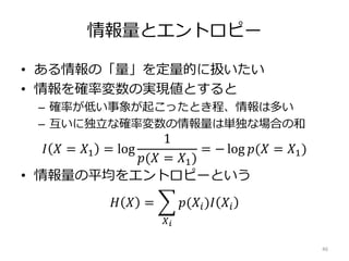 情報量とエントロピー
• ある情報の「量」を定量的に扱いたい
• 情報を確率変数の実現値とすると
– 確率が低い事象が起こったとき程、情報は多い
– 互いに独立な確率変数の情報量は単独な場合の和
𝐼 𝑋 = 𝑋1 = log
1
𝑝(𝑋 = 𝑋1)
= − log 𝑝(𝑋 = 𝑋1)
• 情報量の平均をエントロピーという
𝐻 𝑋 =
𝑋 𝑖
𝑝(𝑋𝑖)𝐼 𝑋𝑖
46
 