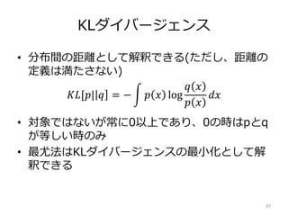 KLダイバージェンス
• 分布間の距離として解釈できる(ただし、距離の
定義は満たさない)
𝐾𝐿[𝑝| 𝑞 = − 𝑝 𝑥 log
𝑞 𝑥
𝑝 𝑥
𝑑𝑥
• 対象ではないが常に0以上であり、0の時はpとq
が等しい時のみ
• 最尤法はKLダイバージェンスの最小化として解
釈できる
47
 