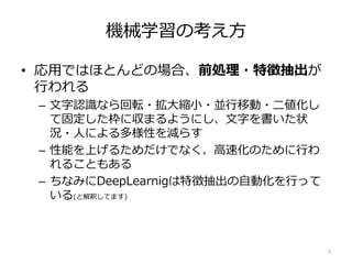 機械学習の考え方
• 応用ではほとんどの場合、前処理・特徴抽出が
行われる
– 文字認識なら回転・拡大縮小・並行移動・二値化し
て固定した枠に収まるようにし、文字を書いた状
況・人による多様性を減らす
– 性能を上げるためだけでなく、高速化のために行わ
れることもある
– ちなみにDeepLearnigは特徴抽出の自動化を行って
いる(と解釈してます)
7
 