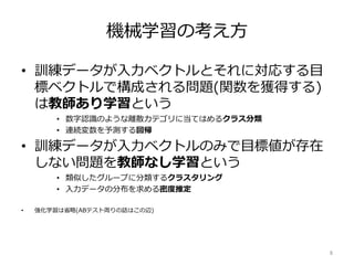機械学習の考え方
• 訓練データが入力ベクトルとそれに対応する目
標ベクトルで構成される問題(関数を獲得する)
は教師あり学習という
• 数字認識のような離散カテゴリに当てはめるクラス分類
• 連続変数を予測する回帰
• 訓練データが入力ベクトルのみで目標値が存在
しない問題を教師なし学習という
• 類似したグループに分類するクラスタリング
• 入力データの分布を求める密度推定
• 強化学習は省略(ABテスト周りの話はこの辺)
8
 