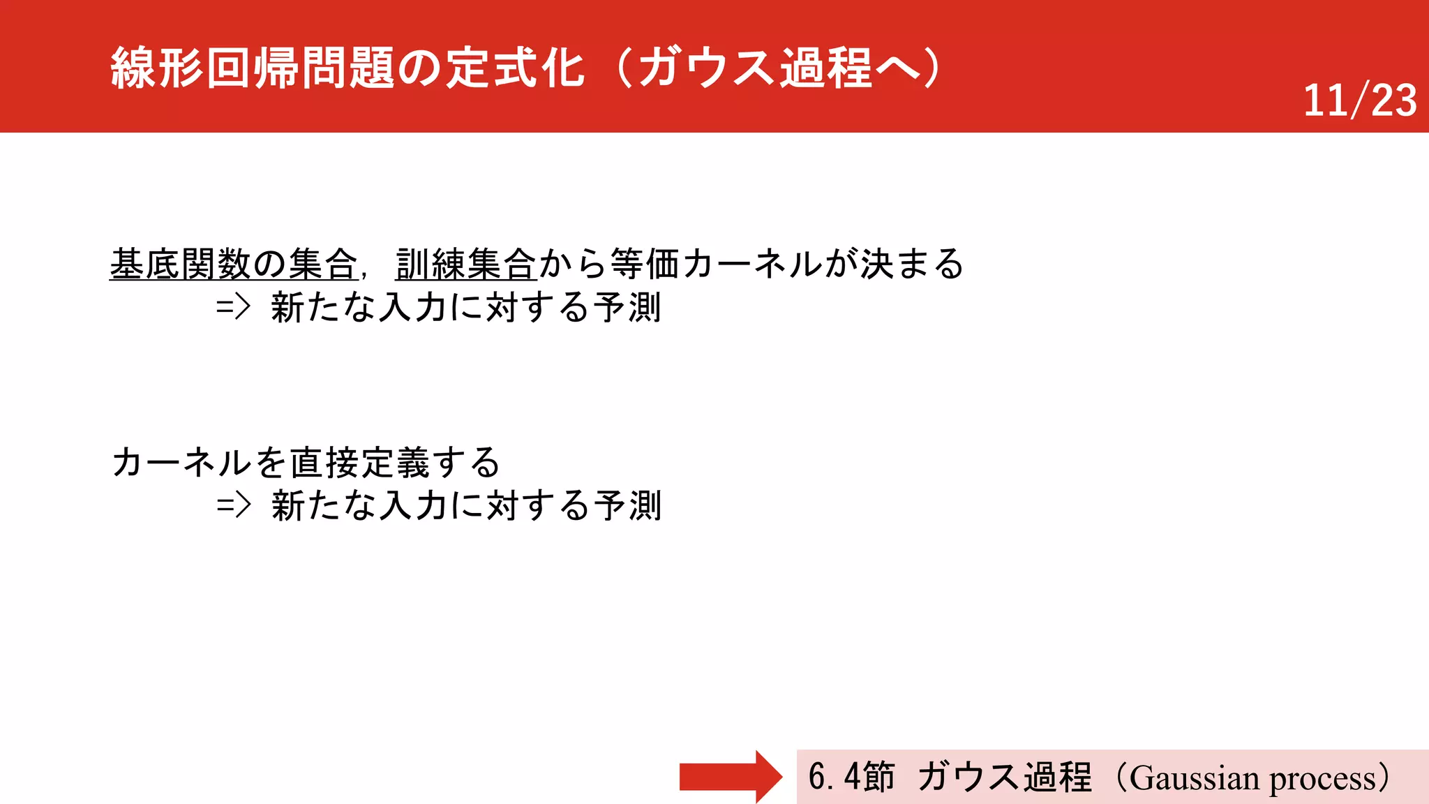 11/23
線形回帰問題の定式化（ガウス過程へ）
基底関数の集合，訓練集合から等価カーネルが決まる
=> 新たな入力に対する予測
カーネルを直接定義する
=> 新たな入力に対する予測
6.4節 ガウス過程（Gaussian process）
 