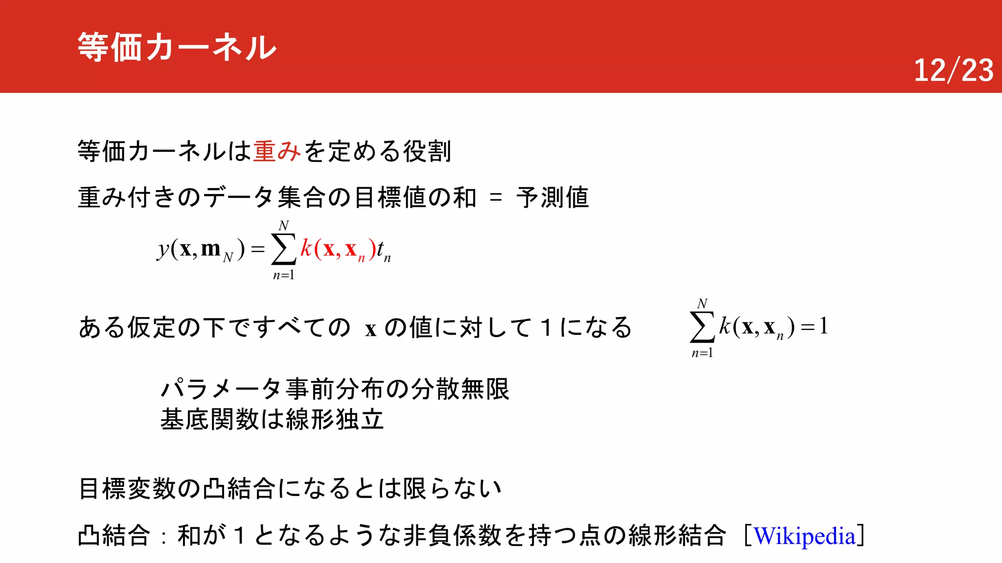 12/23
等価カーネル
等価カーネルは重みを定める役割
重み付きのデータ集合の目標値の和 = 予測値
ある仮定の下ですべての x の値に対して１になる
1
( 1, )
N
n
n
k
=
=å x x
凸結合：和が１となるような非負係数を持つ点の線形結合 [Wikipedia]
1
( , )( , )N n
N
n
n
y tk
=
= å x xx m
目標変数の凸結合になるとは限らない
パラメータ事前分布の分散無限
基底関数は線形独立
 