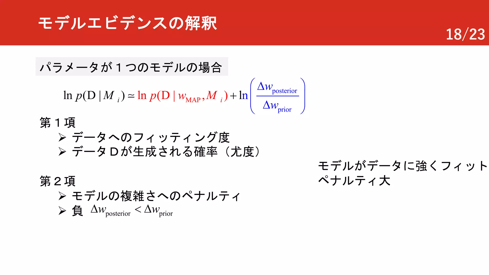 18/23
モデルエビデンスの解釈
posterior
pri
M
or
AP nln ( | ) ln l( | , )ii p
w
w
wp
æ öD
ç ÷ç ÷D
+
è ø
D D! MM
第１項
Ø データへのフィッティング度
Ø データＤが生成される確率（尤度）
第２項
Ø モデルの複雑さへのペナルティ
Ø 負 posterior priorw wD<D
モデルがデータに強くフィット
ペナルティ大
パラメータが１つのモデルの場合
 