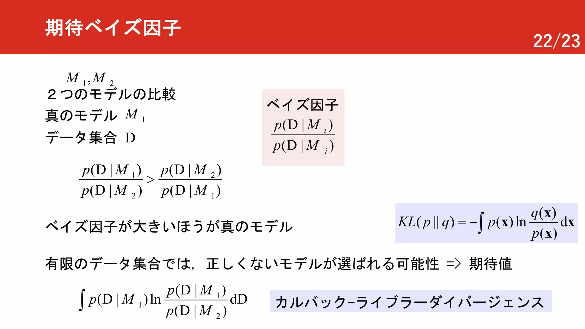 22/23
期待ベイズ因子
1
1
2
( | )
( | )l
|
dn
( )
p
p
pò
D
DD
D
M
M
M
２つのモデルの比較
1M真のモデル
1 2,M M
有限のデータ集合では，正しくないモデルが選ばれる可能性 => 期待値
( | )
( | )
i
j
p
p
D
D
M
M
ベイズ因子
1 2
2 1
( | ) ( | )
( | ) ( | )
p p
p p
>
D D
D D
M M
M M
ベイズ因子が大きいほうが真のモデル
データ集合 D
カルバック-ライブラーダイバージェンス
( )
( || ) ( )l dn
( )
q
KL p q p
p
= -ò
x
x
x
x
 