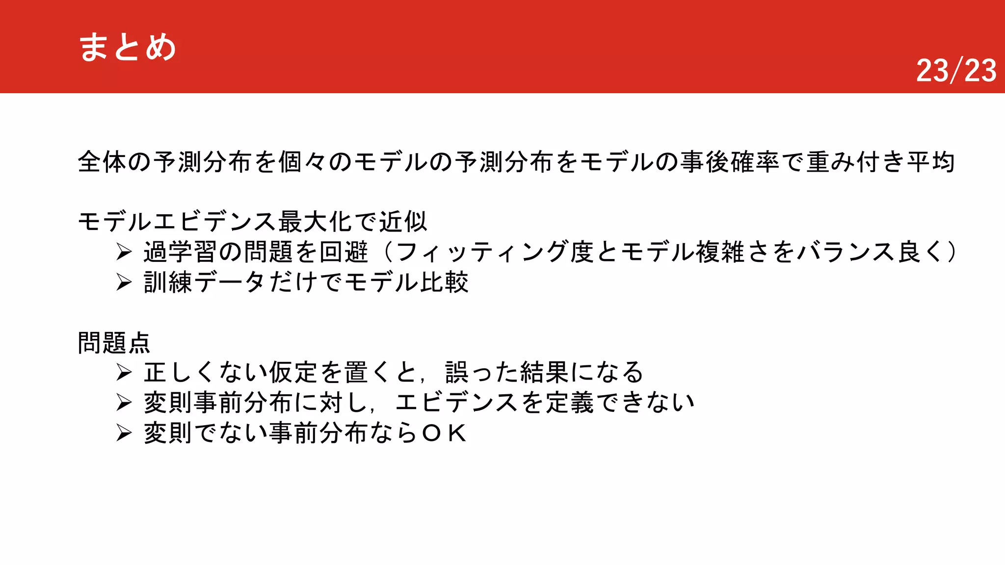 23/23
まとめ
全体の予測分布を個々のモデルの予測分布をモデルの事後確率で重み付き平均
モデルエビデンス最大化で近似
Ø 過学習の問題を回避（フィッティング度とモデル複雑さをバランス良く）
Ø 訓練データだけでモデル比較
問題点
Ø 正しくない仮定を置くと，誤った結果になる
Ø 変則事前分布に対し，エビデンスを定義できない
Ø 変則でない事前分布ならＯＫ
 