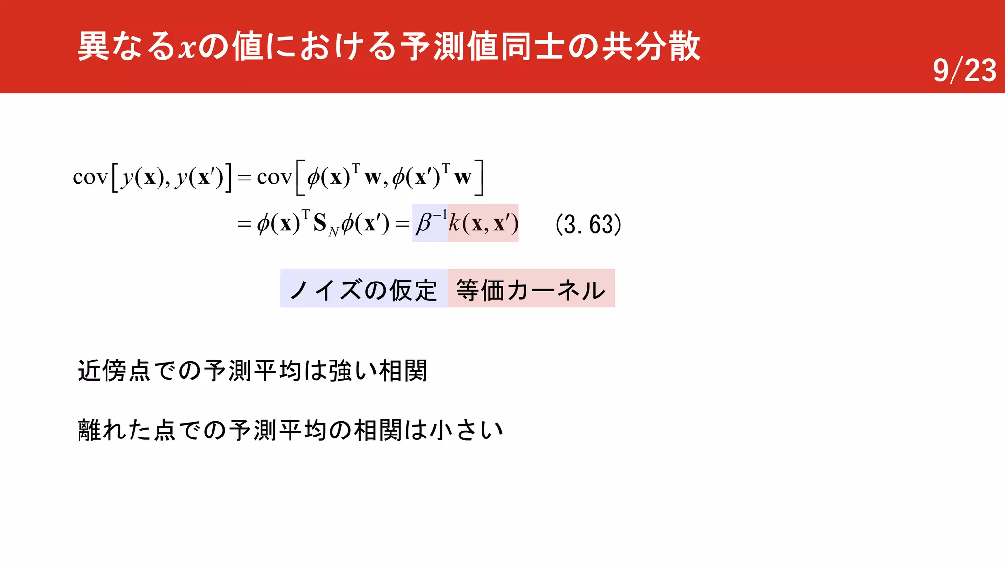 9/23
異なる 𝒙の値における予測値同士の共分散
[ ] T T
T 1
( ), ( ) ( ) , ( )
( ) (
cov c v
),)
o
(N k
y y f f
f f b -
é¢ ¢
=
ù= ë
= ¢ ¢
ûw w
S x
x x
x x x
x x
(3.63)
等価カーネルノイズの仮定
近傍点での予測平均は強い相関
離れた点での予測平均の相関は小さい
 