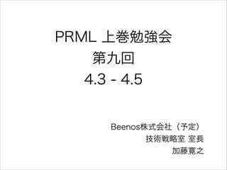 PRML 上巻勉強会
第九回
4.3 - 4.5

Beenos株式会社（予定）
技術戦略室 室長
加藤寛之

 