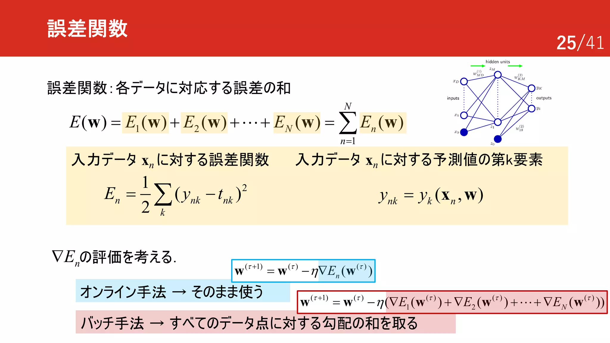 25/41
誤差関数
誤差関数：各データに対応する誤差の和
1 2
1
( ) ( ) ( ) ( ) ( )
N
N n
n
E E E E E
=
= + + + = åw w w w w!
21
( )
2
n nk nk
k
E y t= -å
入力データ xn に対する誤差関数
オンライン手法 → そのまま使う
バッチ手法 → すべてのデータ点に対する勾配の和を取る
( , )nk k ny y= x w
の評価を考える．nEÑ
入力データ xn に対する予測値の第k要素
1) ( ) ( ) ( ) ( )
1 2
(
( ( ) ( ) ( ))NE E Et t t t t
h+
= - Ñ + Ñ + + Ñw w ww w!
1) ( ) )( (
( )nEt t t
h+
= - Ñ ww w
 
