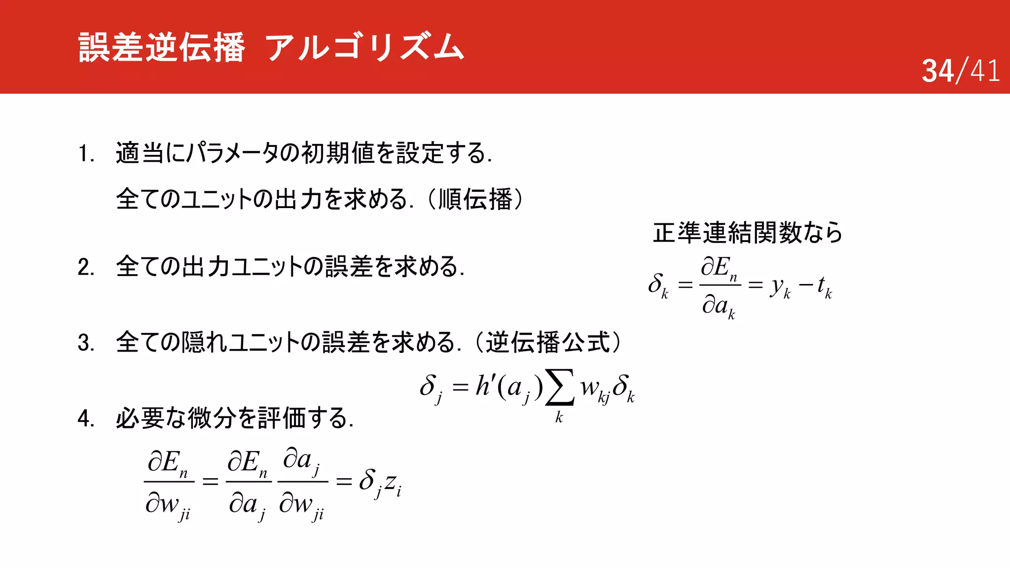 34/41
誤差逆伝播 アルゴリズム
1. 適当にパラメータの初期値を設定する．
全てのユニットの出力を求める．（順伝播）
2. 全ての出力ユニットの誤差を求める．
3. 全ての隠れユニットの誤差を求める．（逆伝播公式）
4. 必要な微分を評価する．
jn n
j i
ji j ji
aE E
z
w a w
d
¶¶ ¶
= =
¶ ¶ ¶
( )j j kj k
k
h a wd d¢= å
正準連結関数なら
n
k k k
k
E
y t
a
d
¶
= = -
¶
 