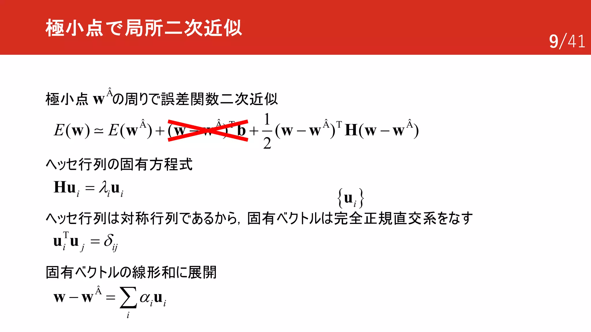 9/41
極小点で局所二次近似
極小点 の周りで誤差関数二次近似wÂ
T T1
( ) ( ) ( ) ( ) ( )
2
E E + - + - -w w w w b w w H w wÂ Â Â Â
!
i i il=Hu u
ヘッセ行列の固有方程式
T
i j ijd=u u
ヘッセ行列は対称行列であるから，固有ベクトルは完全正規直交系をなす
固有ベクトルの線形和に展開
i i
i
a- = åw w uÂ
{ }iu
 