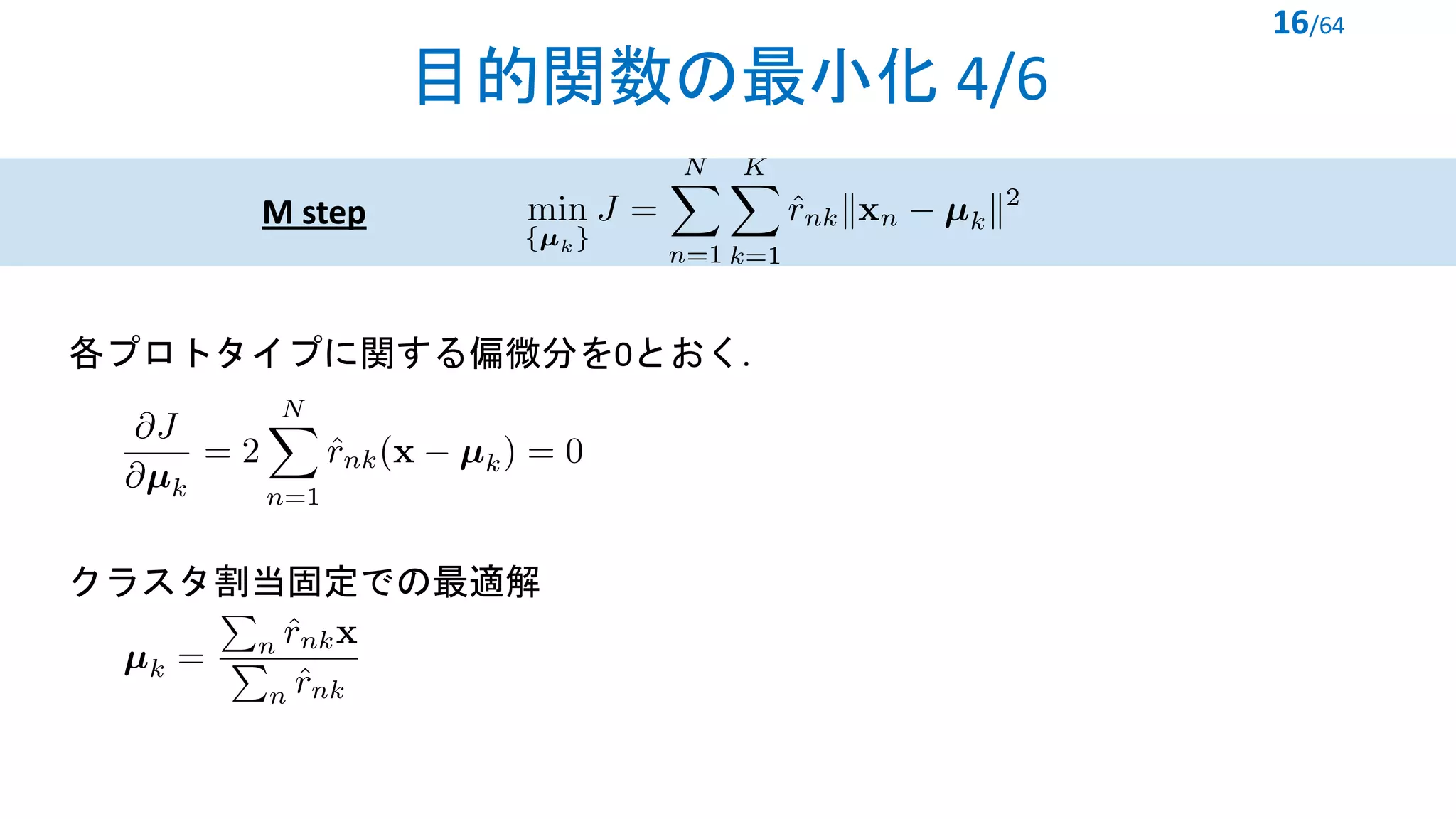 目的関数の最小化 4/6
16/64
<latexit sha1_base64="b9IZ+uhF6+OgnhiwKZIPcmrdjSc=">AAACWXicbVHLSgMxFM2Mr1pfVZdugkVwY5kRwW4EwY0oiIJVoalDJs3YMElmSDJiiflJF4L4Ky5MHwutXgg595x7b5KTtORMmyj6CMK5+YXFpdpyfWV1bX2jsbl1p4tKEdohBS/UQ4o15UzSjmGG04dSUSxSTu/T/Gyk3z9TpVkhb82wpD2BnyTLGMHGU0mjRILJxCKL0oL39VD4DYkqyZFz8AKeQKQrkVh5ErtHe+UmWT7OLh20aIANVF7PnUOvfkgGX1wi4QG0MxOd8zNfHw+TRjNqReOAf0E8BU0wjeuk8Yb6BakElYZwrHU3jkrTs1gZRjh1dVRpWmKS4yfa9VBiQXXPjp1xcM8zfZgVyi9p4Jj92WGx0KMr+kqBzUDPaiPyP61bmazds0yWlaGSTA7KKg5NAUc2wz5TlBg+9AATxfxdIRlghYnxn1H3JsSzT/4L7g5bcdSKb46ap+2pHTWwA3bBPojBMTgF5+AadAAB7+ArWAgWg88wCGthfVIaBtOebfArwu1vSeq2Zg==</latexit>
M step
各プロトタイプに関する偏微分を0とおく.
<latexit sha1_base64="LE5vTyGawc0PxAhljBY+43Juco0=">AAACVnicbVHPS8MwGE07dbP+qnr0EhyCHhztENxlMPAiHmSCU2GdJc1SF5akJUnFUfpP6kX/FC9iuhX8+UHIy3vfI19eopRRpT3vzbJrS8sr9caqs7a+sbnlbu/cqCSTmAxwwhJ5FyFFGBVkoKlm5C6VBPGIkdtoelbqt49EKpqIaz1LyYijB0FjipE2VOjyIJYI50GKpKaIwYviC+dBlLCxmnGzBTwrwmnhdJ12oDIe5qLrF/eXMJggDaU5Tgt4aAwxfCrg8T/WI6cLvdBtei1vXvAv8CvQBFX1Q/c5GCc440RozJBSQ99L9SgvB8SMFE6QKZIiPEUPZGigQJyoUT6PpYAHhhnDOJFmCQ3n7HdHjrgqRzSdHOmJ+q2V5H/aMNNxZ5RTkWaaCLy4KM4Y1AksM4ZjKgnWbGYAwpKaWSGeIJOzNj/hmBD830/+C27aLd9r+VcnzV6niqMB9sA+OAQ+OAU9cA76YAAweAHvlm3VrFfrw16264tW26o8u+BH2e4nBl+zyQ==</latexit>
クラスタ割当固定での最適解
<latexit sha1_base64="YSHxOIEX7RVAIrR0Uz/UpYjnh8w=">AAACM3icbVDNS8MwHE39nPVr6tFLcAieRiuCuwgDL+JpgvuAtZQ0TbewJC1JKo7S/8mL/4gHQTwo4tX/wXTbQbf9IOTx3vuRvBemjCrtOG/Wyura+sZmZcve3tnd268eHHZUkklM2jhhieyFSBFGBWlrqhnppZIgHjLSDUfXpd59IFLRRNzrcUp8jgaCxhQjbaigept7YcIiNebm8nhWBCNoX9leLBHOPZXxQEBviDSUQS5GhXHH8LEolkhFUK05dWcycBG4M1ADs2kF1RcvSnDGidCYIaX6rpNqP0dSU8xIYXuZIinCIzQgfQMF4kT5+SRzAU8NE8E4keYIDSfs340ccVWmMk6O9FDNayW5TOtnOm74ORVpponA04fijEGdwLJAGFFJsGZjAxCW1PwV4iEydWlTs21KcOcjL4LOed116u7dRa3ZmNVRAcfgBJwBF1yCJrgBLdAGGDyBV/ABPq1n6936sr6n1hVrtnME/o318wufM6wX</latexit>
 