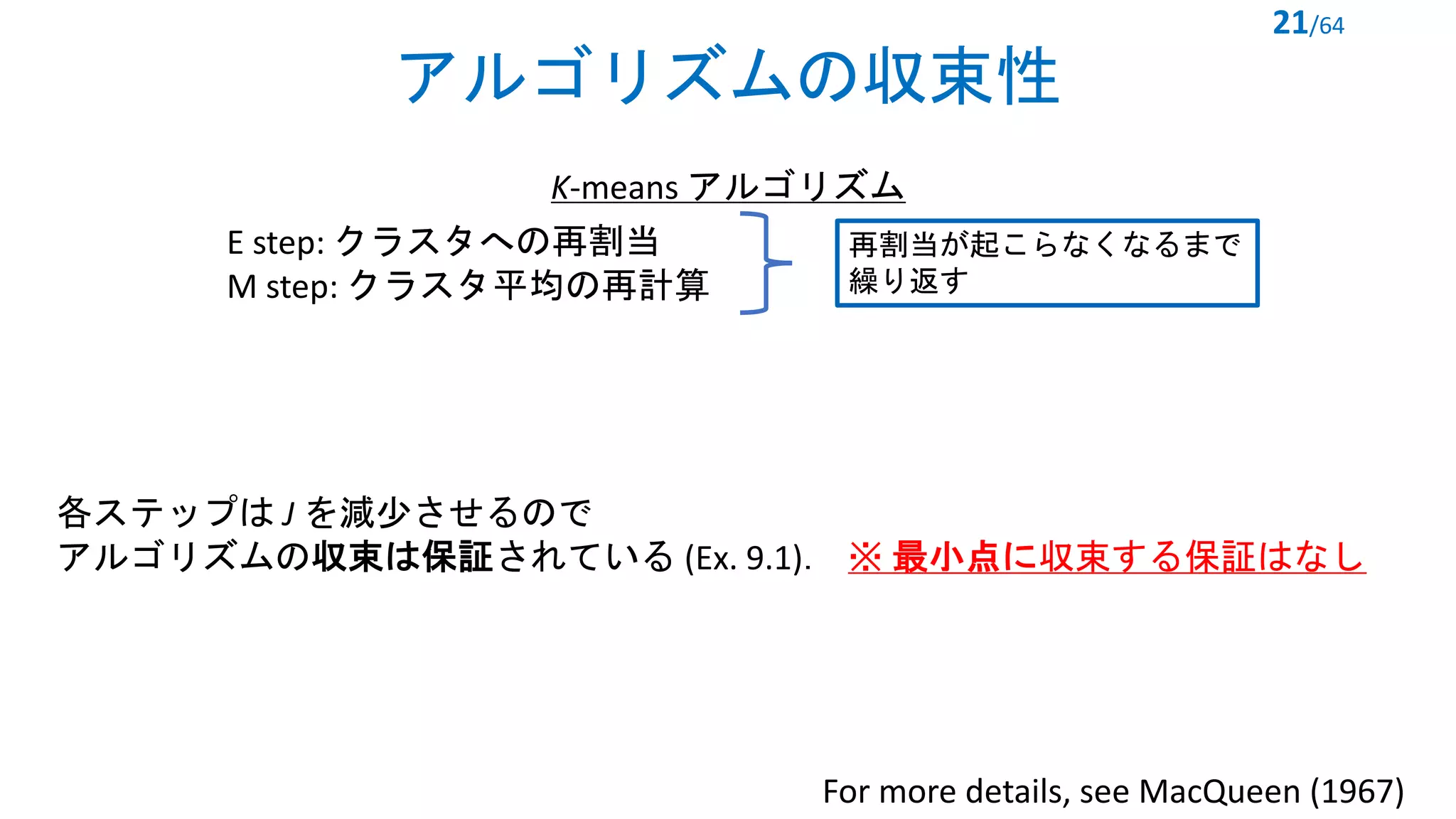 アルゴリズムの収束性
21/64
K-means アルゴリズム
For more details, see MacQueen (1967)
各ステップは J を減少させるので
アルゴリズムの収束は保証されている (Ex. 9.1)． ※ 最小点に収束する保証はなし
再割当が起こらなくなるまで
繰り返す
E step: クラスタへの再割当
M step: クラスタ平均の再計算
 