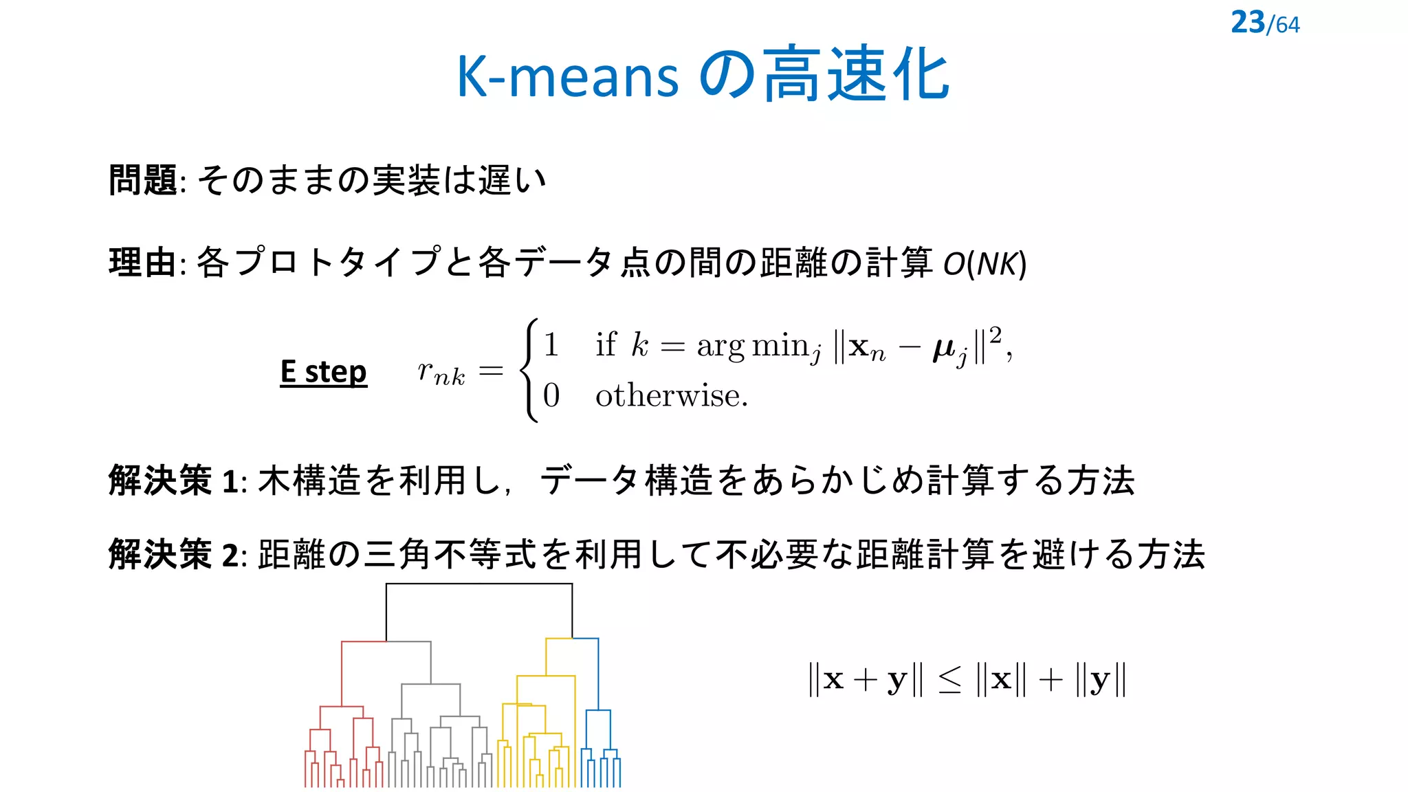 K-means の高速化
23/64
問題: そのままの実装は遅い
理由: 各プロトタイプと各データ点の間の距離の計算 O(NK)
<latexit sha1_base64="sUFkKCDtL7nA4AVe/5A0Uc48Uxs=">AAACbXicbVFLb9QwEHbCq4RHUxAHHkIjVjwOZZVUSPSCVIkLxyKxbaX1EjnOZNdd24lsp7BKc+MXcuMvcOlfqLONELSMZPnTNzPfjD/ntRTWJcmvILx2/cbNWxu3ozt3793fjLceHNiqMRwnvJKVOcqZRSk0TpxwEo9qg0zlEg/z5cc+f3iCxopKf3GrGmeKzbUoBWfOU1n8w2StXnbwASKa41zolns120UA6SuqmFsY1Yqyo7D0NZSZOVVCZ8dAT1ual/C9yzS8BY8rWdiV8hdVTZcd09OvO9tAqRdK/ghVboHmm7A47iKKuhiGZfEoGSfrgKsgHcCIDLGfxT9pUfFGoXZcMmunaVK7WcuME1yi124s1owv2RynHmqm0M7atVsdvPRMAWVl/NEO1uzfHS1Ttn+Jr+zXtpdzPfm/3LRx5e6sFbpuHGp+MahsJLgKeuuhEAa5kysPGDfC7wp8wQzjzn9Q5E1ILz/5KjjYGafJOP38brS3O9ixQZ6SF+QNScl7skc+kX0yIZz8DuLgcfAkOAsfhc/C5xelYTD0PCT/RPj6HIajuh4=</latexit>
E step
解決策 1: 木構造を利用し，データ構造をあらかじめ計算する方法
解決策 2: 距離の三角不等式を利用して不必要な距離計算を避ける方法
<latexit sha1_base64="GqYYiq3VtreMdlyZdsLt9cw2168=">AAACHXicbZDLSsNAFIYn9VbrLerSzWARhEJJpGCXBTcuK9gLNKFMppN26OTizEQMaV7Eja/ixoUiLtyIb+MkjaKtBwa++f9zmDm/EzIqpGF8aqWV1bX1jfJmZWt7Z3dP3z/oiiDimHRwwALed5AgjPqkI6lkpB9ygjyHkZ4zvcj83i3hggb+tYxDYnto7FOXYiSVNNQb1iyxHBfepbAGc4pTawYtRm7gj6WE2vcts4d61agbecFlMAuogqLaQ/3dGgU48ogvMUNCDEwjlHaCuKSYkbRiRYKECE/RmAwU+sgjwk7y7VJ4opQRdAOuji9hrv6eSJAnROw5qtNDciIWvUz8zxtE0m3aCfXDSBIfzx9yIwZlALOo4IhygiWLFSDMqforxBPEEZYq0IoKwVxceRm6Z3XTqJtXjWqrWcRRBkfgGJwCE5yDFrgEbdABGNyDR/AMXrQH7Ul71d7mrSWtmDkEf0r7+AIP7KE/</latexit>
 