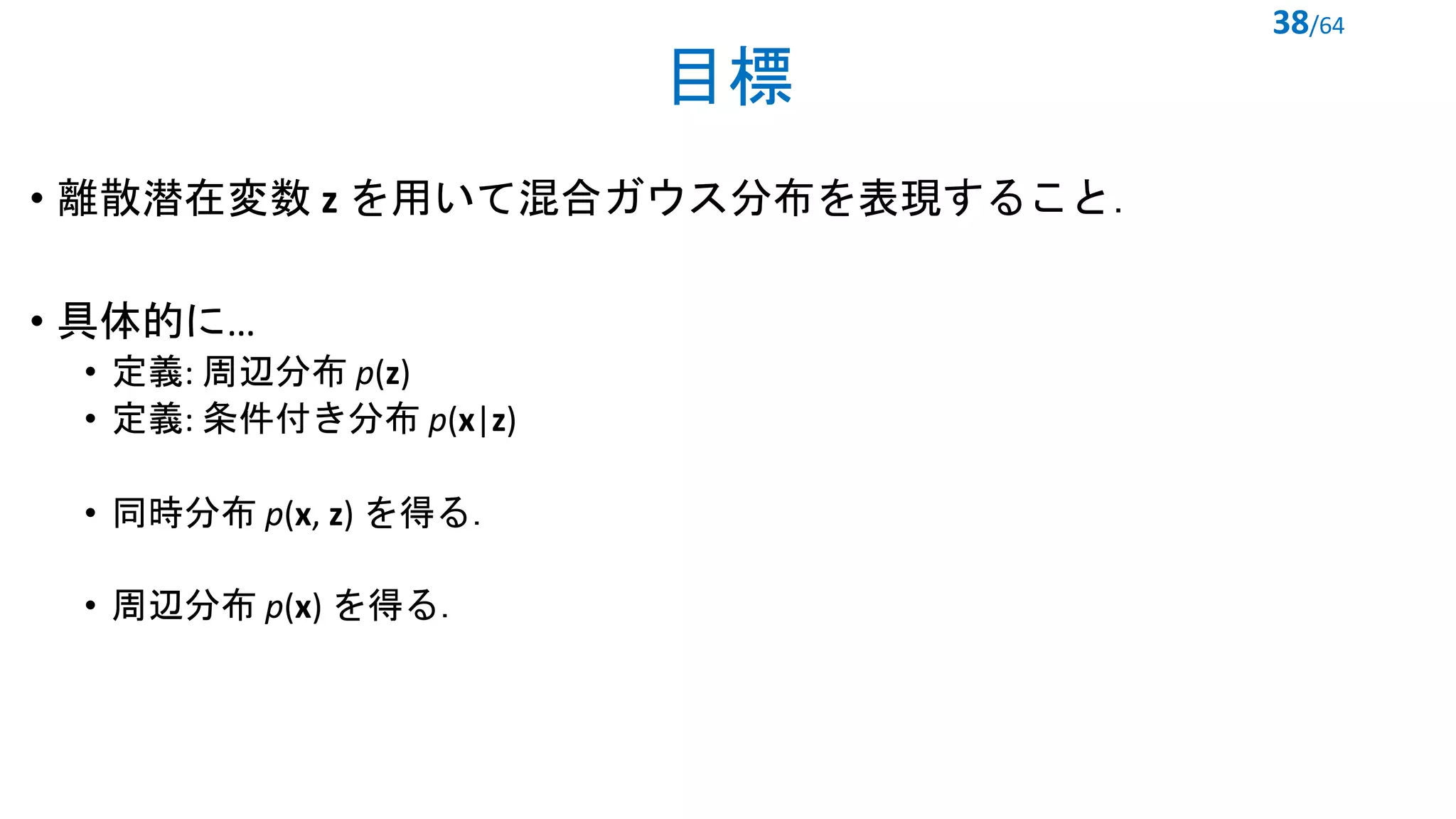 目標
• 離散潜在変数 z を用いて混合ガウス分布を表現すること．
• 具体的に…
• 定義: 周辺分布 p(z)
• 定義: 条件付き分布 p(x|z)
• 同時分布 p(x, z) を得る．
• 周辺分布 p(x) を得る．
38/64
 
