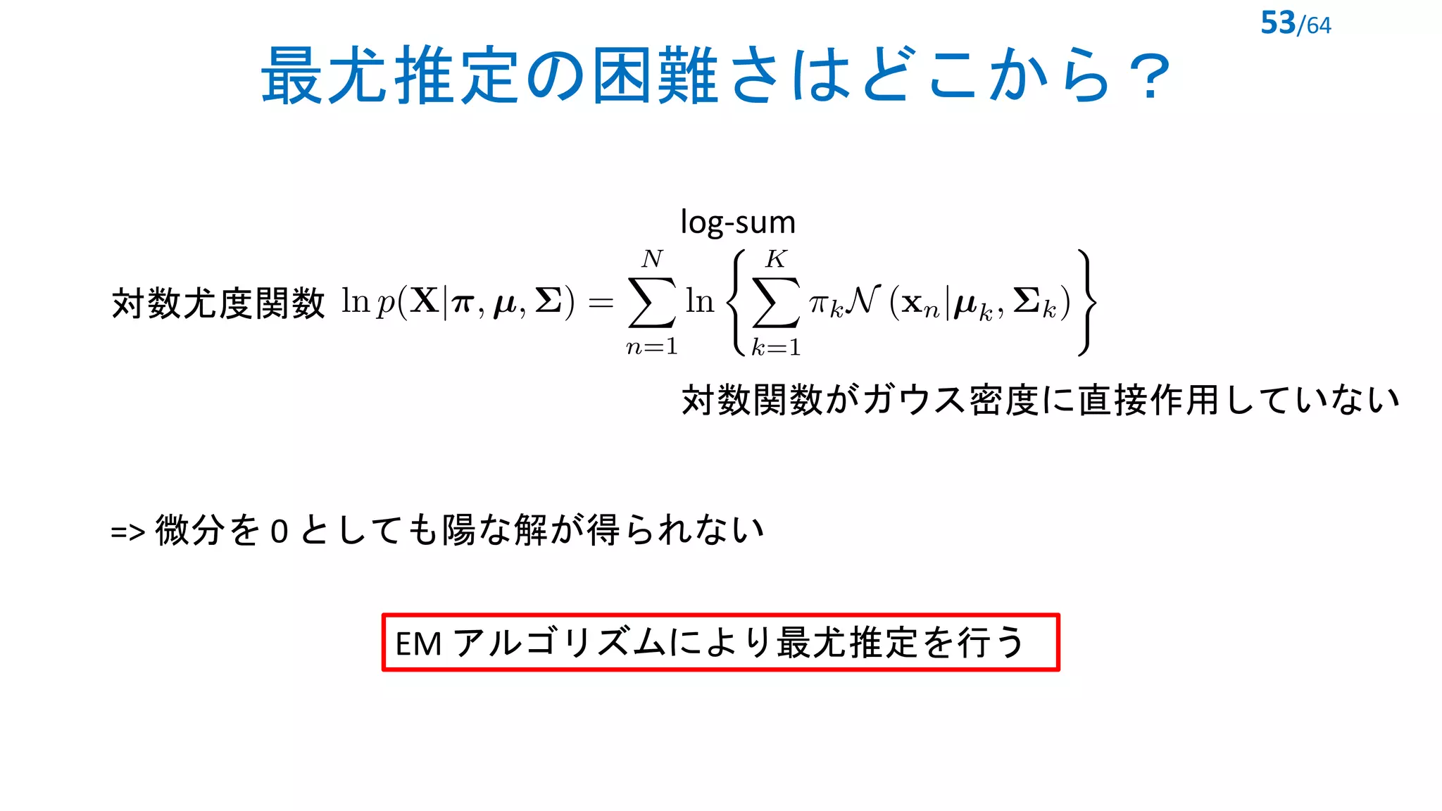 最尤推定の困難さはどこから？
53/64
対数尤度関数
<latexit sha1_base64="rD00sbKgold7KLItH+81Wfymn3w=">AAADBnicbZLfi9NAEMc38ddZf/X0UR8Gi3AHUhIRvBfhwBdBkBPtXaFby2a7aZfubsLuRiwxT774r/jigyK++jf45n/jpIm19joQZvKZmXxnNpvkSjofRb+D8MLFS5ev7F3tXLt+4+at7v7tU5cVlosBz1RmhwlzQkkjBl56JYa5FUwnSpwli2d1/uydsE5m5o1f5mKs2czIVHLmEU32g3tUGcjhAKhmfp6kUMIQKvgANMnU1C01OmQ0l0gfblNdNHTdS1/LmWYID+EpUFdomCA1+BIjfIvxS/S1JlUi9bT8V7TYKHpRF6Fkw6tGgDO17sfezZHfI2yEdoy+GvLvl3YOu5axcjb3h62n1aTbi/rRyuB8ELdBj7R2Mun+otOMF1oYzxVzbhRHuR+XzHrJlag6tHAiZ3zBZmKEoWFauHG5+o0VPEAyhTSz+BgPK7rZUTLt6q2wsl7BbedquCs3Knx6NC6lyQsvDG+E0kKBz6C+EzCVVnCvlhgwbiXOCnzOLOMeb04HDyHeXvl8cPqoH0f9+NXj3vFRexx75C65Tw5ITJ6QY/KcnJAB4cHH4HPwNfgWfgq/hN/DH01pGLQ9d8h/Fv78A1o66PA=</latexit>
log-sum
=> 微分を 0 としても陽な解が得られない
対数関数がガウス密度に直接作用していない
EM アルゴリズムにより最尤推定を行う
 