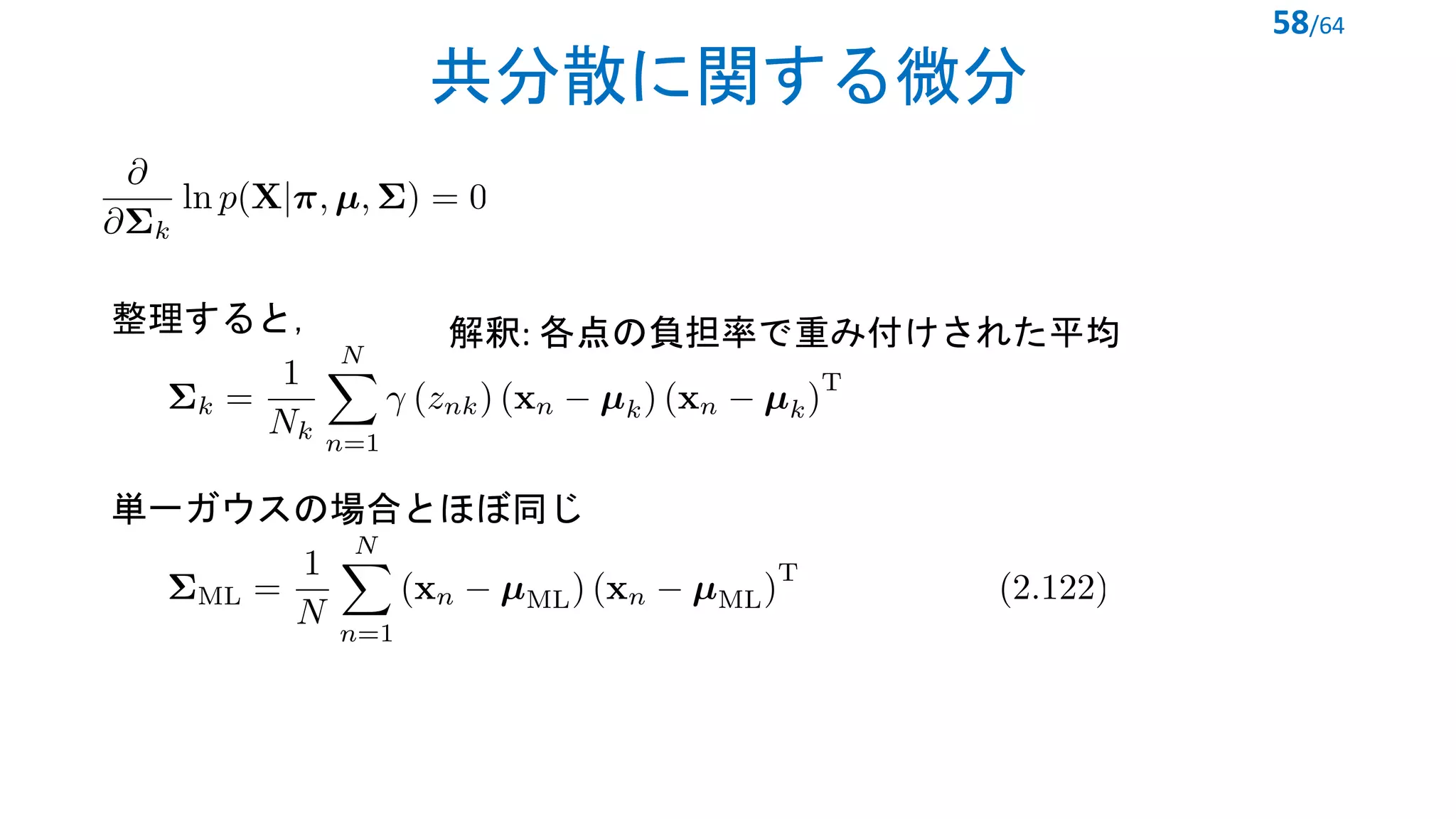 共分散に関する微分
58/64
<latexit sha1_base64="ccjRCJgOWa2VJtlTr9mM+bERzh0=">AAACfnicbZFRb9MwEMedbEDXsRHY415uq5jGBiVBSOsLUiVeeOy0tatUV5XjOq1V24lsB6nK8jH2xfbGZ+EFp81Q6Tgpyj+//51zvoszwY0Nw1+ev7P74uWrxl5z//XB4Zvg7buBSXNNWZ+mItXDmBgmuGJ9y61gw0wzImPB7uLF98q/+8m04am6tcuMjSWZKZ5wSqxDk+DhDCeaUCgAZ0RbTgSUmx9YEjuPE3zDZ5LAxFkLl1ACFgoyOH/yHR86eg84TsXULKV7rY7hjn7cpjJf07+19fElfGh+gxDjSdAK2+Eq4LmIatFCdfQmwSOepjSXTFkqiDGjKMzsuKguQQUrmzg3LCN0QWZs5KQikplxsRpfCe8dmUKSavcoCyu6WVEQaarmXWbVsdn2Kvg/b5TbpDMuuMpyyxRd/yjJBdgUql3AlGtGrVg6Qajmrlegc+LWYd3Gmm4I0faVn4vBl3YUtqPrr61upx5HAx2jU3SOInSFuugH6qE+oui3d+JdeJc+8s/8T/7ndarv1TVH6J/wO38AJyK8DA==</latexit>
<latexit sha1_base64="SOXYZg25I4iOndqPpRcjMqkOGts=">AAAC9XicrVLNbtQwEHZSfsoW6LYcuViskMqBVYKQ2gtSJS6cUCu6baX1duV4nay1thPZE2CJ9j24cAAhrn0XbrwN4zRAaTkykjXfzDfjmbEnq7TykCQ/onjtxs1bt9fv9Dbu3ru/2d/aPvZl7YQciVKX7jTjXmpl5QgUaHlaOclNpuVJtngZ+JO30nlV2iNYVnJieGFVrgQHdE23og1mOMyznDaUvVGF4XRFp2gsUL+gLHdcoJWi1dDXv5kVZb42rWkxLNBnbQASBTd4C9Myhx36oYsJScypYg5PflF/Cr/valrUTynLSj3zS4MqNGXqSx39xyvOWgbznUF0FIaa9gfJMGmFXgdpBwakk4Np/zublaI20oLQ3PtxmlQwabgDJbRc9VjtZcXFghdyjNByI/2kaX9tRR+jZ0bz0uGxQFvv5YyGGx9mwMjQpr/KBee/uHEN+d6kUbaqQVpxUSivNYWShhWgM+WkAL1EwIVT2CsVc44fDbgoPXyE9OrI18Hxs2GaDNPD54P9ve451slD8ojskJTskn3yihyQERGRiz5Gn6Mv8bv4U/w1/nYRGkddzgPyl8TnPwFeV+Hi</latexit>
整理すると，
単一ガウスの場合とほぼ同じ
<latexit sha1_base64="73VMnj+J3DJ2hPX2b9b0SbTd+g0=">AAAC/XicrVJNb9QwEHVSPsrytaVHLhYrpHJglawq0QtSJS4cALWi21babFeO18latZ3InlRdoqh/hQsHEOLK/+iNf8M4DYK2cGMk28/vjWfs8aSlkg6i6EcQrty4eev26p3e3Xv3Hzzsrz3ad0VluRjzQhX2MGVOKGnEGCQocVhawXSqxEF6/MrrByfCOlmYPViWYqpZbmQmOQOkZmvBeqIZLNKM1jR5L3PNaENnfuNpqxG9fYNUQ1/SJLOMIxHjrqbvcE5cpVtvg7Knj34JSmSwQX/HPu3CGlyf0yQt1NwtNS5tqupfSRMr8wU8++/xji6Je15LgOX1aBiPRs2sP4iGUWv0Oog7MCCd7cz658m84JUWBrhizk3iqIRpzSxIrkTTSyonSsaPWS4mCA3Twk3r9vca+hSZOc0Ki8MAbdk/T9RMO/829PQ3dlc1T/5Nm1SQbU1racoKhOEXibJKUSiobwU6l1ZwUEsEjFuJd6V8wfCPARumh0WIrz75OtjHikXDeHdzsL3VlWOVPCZPyAaJyQuyTV6THTImPPgQfAw+B1/Cs/BT+DX8duEaBt2ZdXLJwu8/AWJC5bs=</latexit>
解釈: 各点の負担率で重み付けされた平均
 