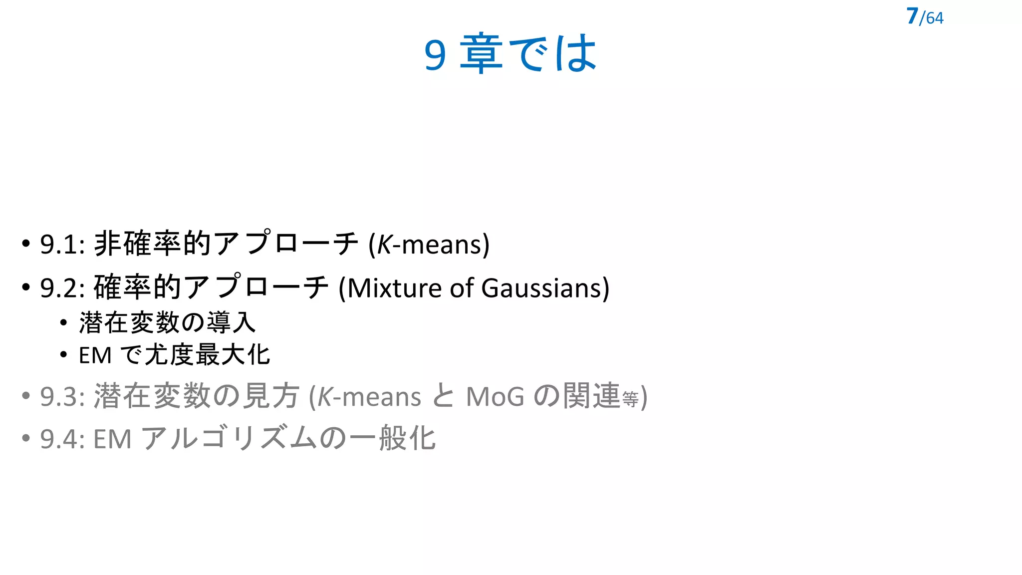 9 章では
• 9.1: 非確率的アプローチ (K-means)
• 9.2: 確率的アプローチ (Mixture of Gaussians)
• 潜在変数の導入
• EM で尤度最大化
• 9.3: 潜在変数の見方 (K-means と MoG の関連等)
• 9.4: EM アルゴリズムの一般化
7/64
 