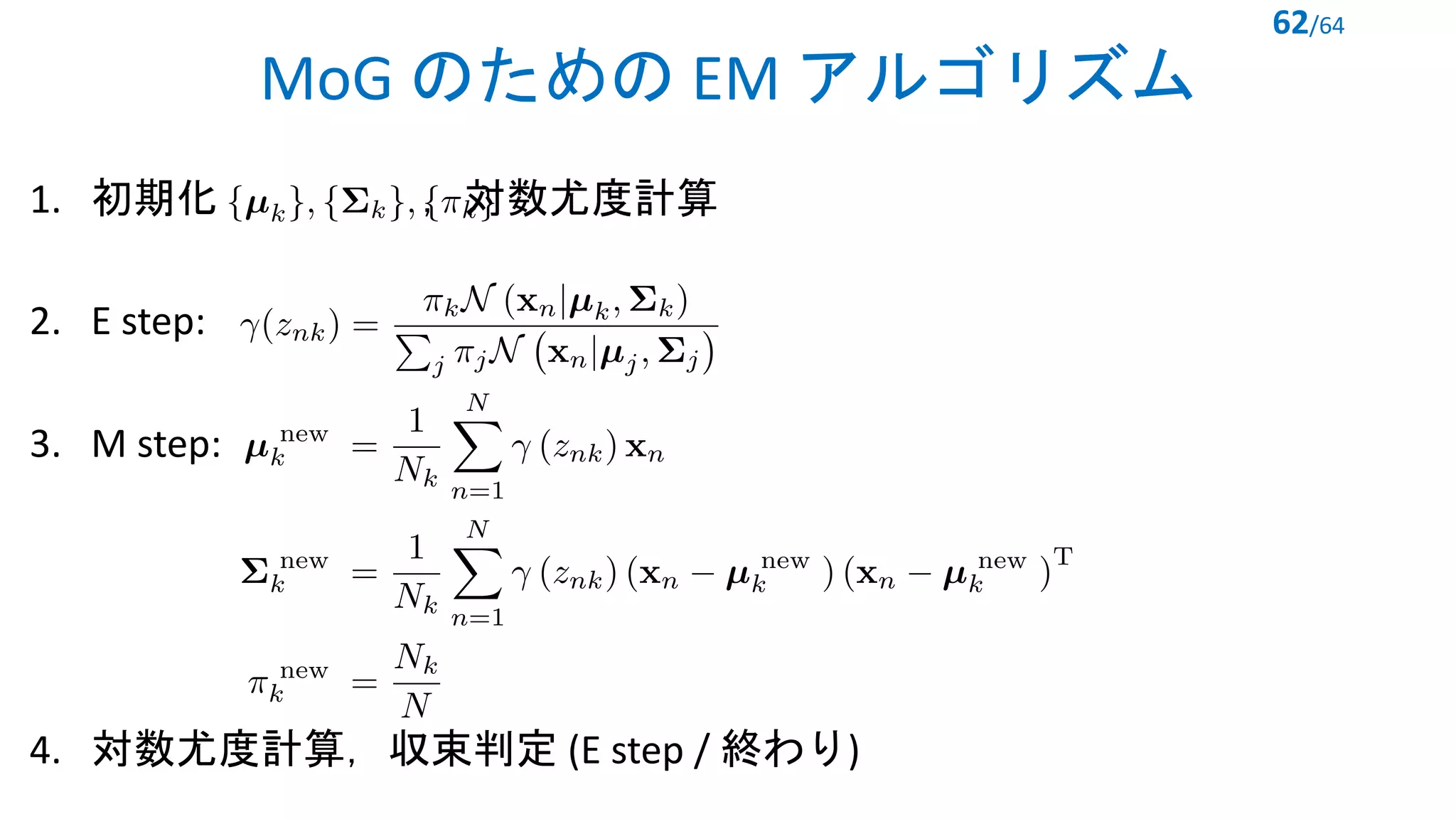 MoG のための EM アルゴリズム
1. 初期化 ，対数尤度計算
2. E step:
3. M step:
4. 対数尤度計算，収束判定 (E step / 終わり)
62/64
<latexit sha1_base64="yIZiGxpZnMm6TgoS8ct21A96ius=">AAACJXicbVDLSsNAFJ3UV62vqEs3g0VwISURwS5cFNy4rGhroQlhMpm0Q2cyYWYilNCfceOvuHFhEcGVv+KkDaKtB4Y5nHMv994Tpowq7TifVmVldW19o7pZ29re2d2z9w+6SmQSkw4WTMheiBRhNCEdTTUjvVQSxENGHsLRdeE/PBKpqEju9TglPkeDhMYUI22kwL7y8twLBYvUmJvP49kkGHmTM7ig39EBRz+Wl9KCBnbdaTgzwGXilqQOSrQDe+pFAmecJBozpFTfdVLt50hqihmZ1LxMkRThERqQvqEJ4kT5+ezKCTwxSgRjIc1LNJypvztyxFWxrankSA/VoleI/3n9TMdNP6dJmmmS4PmgOGNQC1hEBiMqCdZsbAjCkppdIR4iibA2wdZMCO7iycuke95wnYZ7e1FvNcs4quAIHINT4IJL0AI3oA06AIMn8ALewNR6tl6td+tjXlqxyp5D8AfW1zcvlKbV</latexit>
<latexit sha1_base64="dnO9jWMCzqYb/6CZKUKJ1sWSQls=">AAADBnicrVLPb9MwFHbCgFF+rIMjHCwqpE5CVTJNYhekSVw4oSHoNqmuohfXSd3aTmQ7iBJy4rJ/ZRcOIMSVv2G3/Tez2wiVDXHiSdH7/H3v2Z+dl5aCGxtFF0F4Y+Pmrdubdzp3791/sNXdfnhkikpTNqSFKPRJCoYJrtjQcivYSakZyFSw43T+yuvHH5g2vFDv7aJkYwm54hmnYB2VbAdPSA5SQv9TUqt5s4NfYpJpoLjGpOQ4cXmOG0wk2CkF4ZZv/FKwzPZXbJo58qMjfa1y+TMmaSEmZiFd8vvIqlX9Ts/Xusg7nktYE4nm+dTuOFQTU8mknjW/bcz+m43Zv2zM1m0k3V40iJaBr4O4BT3UxmHSPSeTglaSKUsFGDOKo9KOa9CWU8GaDqkMK4HOIWcjBxVIZsb18jc2+JljJjgrtPuUxUt2vaMGafx1XKX3bq5qnvybNqpstj+uuSoryxRdHZRVAtsC+5nAE64ZtWLhAFDNnVdMp+CmwLrJ6bhHiK9e+To42h3E0SB+u9c72G+fYxM9Rk9RH8XoBTpAr9EhGiIafAnOgm/B9/A0/Br+CH+uSsOg7XmE/ojw1yXXeetb</latexit>
<latexit sha1_base64="c7xclykypXSCDyG64aespqzIil8=">AAAEDnicxVNNb9QwEHUTPsrytYUjlxELqBxYJQiJXipV4sIJFdFtK623K8frZK21nch2oEuUX8CFv8KFAwhx5cyNf8MkG6HS9gAHxEjRPL83Y4+f4qRQ0vko+rEWhBcuXrq8fqV39dr1Gzf7G7f2XV5aLkY8V7k9TJgTShox8tIrcVhYwXSixEGyeNboB6+FdTI3e35ZiIlmmZGp5MwjNd0I7tEkVzO31JigAqpLqGGKaIH5qGG8OPaYjXiDTA0PtoGmlnGkYlxW8OJXeQ3UlbpdGthu5aO2AIWMac2AKpH6TXjb1TRN1Mps7h/iyczPkxT5424CAzWlvaoT6CuZafafZltJ544Ij+BvLfzH27Zas6fViPYaDX2khfxT70661lo07Q+iYdQGnAVxBwaki91p/zud5bzUwniumHPjOCr8pGLWS65E3aOlEwXjC5aJMULDtHCTqv2da7iPzAzS3OJnPLTsyY6KadfYgpXNLd1prSHP08alT7cmlTRF6YXhq4PSUoHPoXkbMJNWcK+WCBi3EmcFPmfoiccX1EMT4tNXPgv2Hw/jaBi/fDLY2ersWCd3yF2ySWLylOyQ52SXjAgP3gUfgk/B5/B9+DH8En5dlQZrXc9t8luE334Cheo7OQ==</latexit>
 