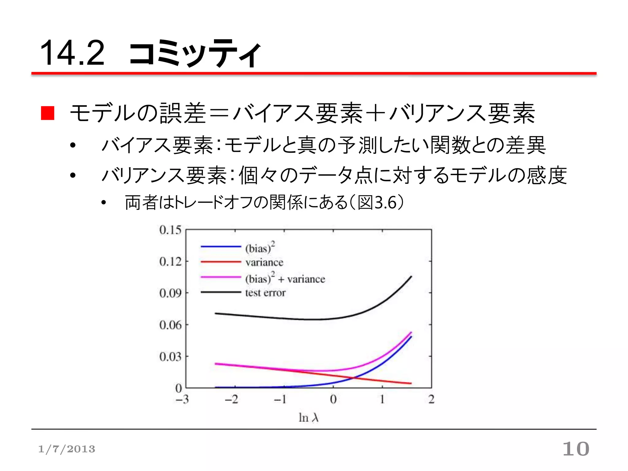14.2 コミッティ
    モデルの誤差＝バイアス要素＋バリアンス要素
    •      バイアス要素：モデルと真の予測したい関数との差異
    •      バリアンス要素：個々のデータ点に対するモデルの感度
           • 両者はトレードオフの関係にある（図3.6）




1/7/2013                             10
 
