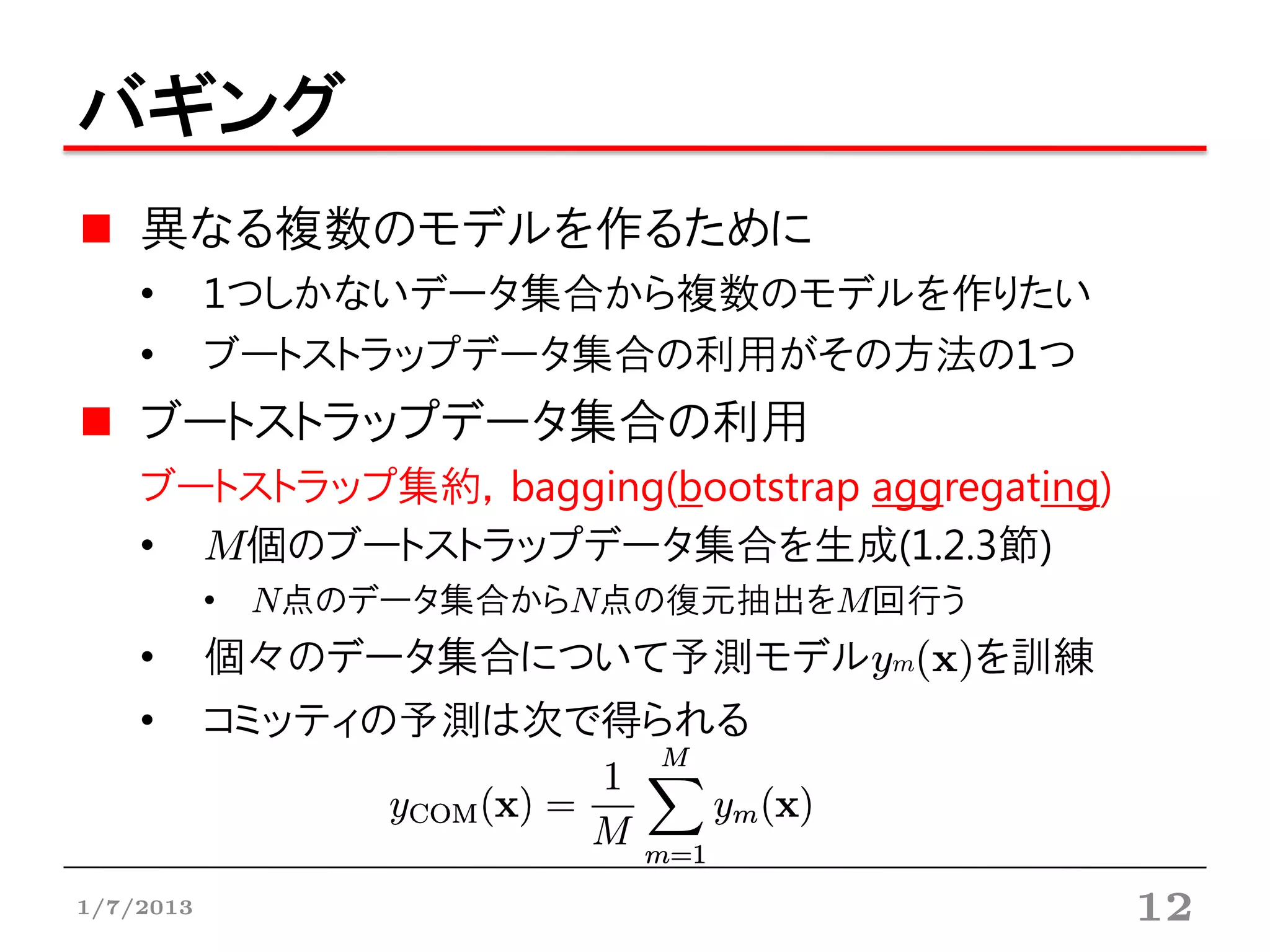 バギング
    異なる複数のモデルを作るために
    •      1つしかないデータ集合から複数のモデルを作りたい
    •      ブートストラップデータ集合の利用がその方法の1つ
    ブートストラップデータ集合の利用
    ブートストラップ集約，bagging(bootstrap aggregating)
    • M個のブートストラップデータ集合を生成(1.2.3節)
           • N点のデータ集合からN点の復元抽出をM回行う
    •      個々のデータ集合について予測モデルym(x)を訓練
    •      コミッティの予測は次で得られる



1/7/2013                                        12
 