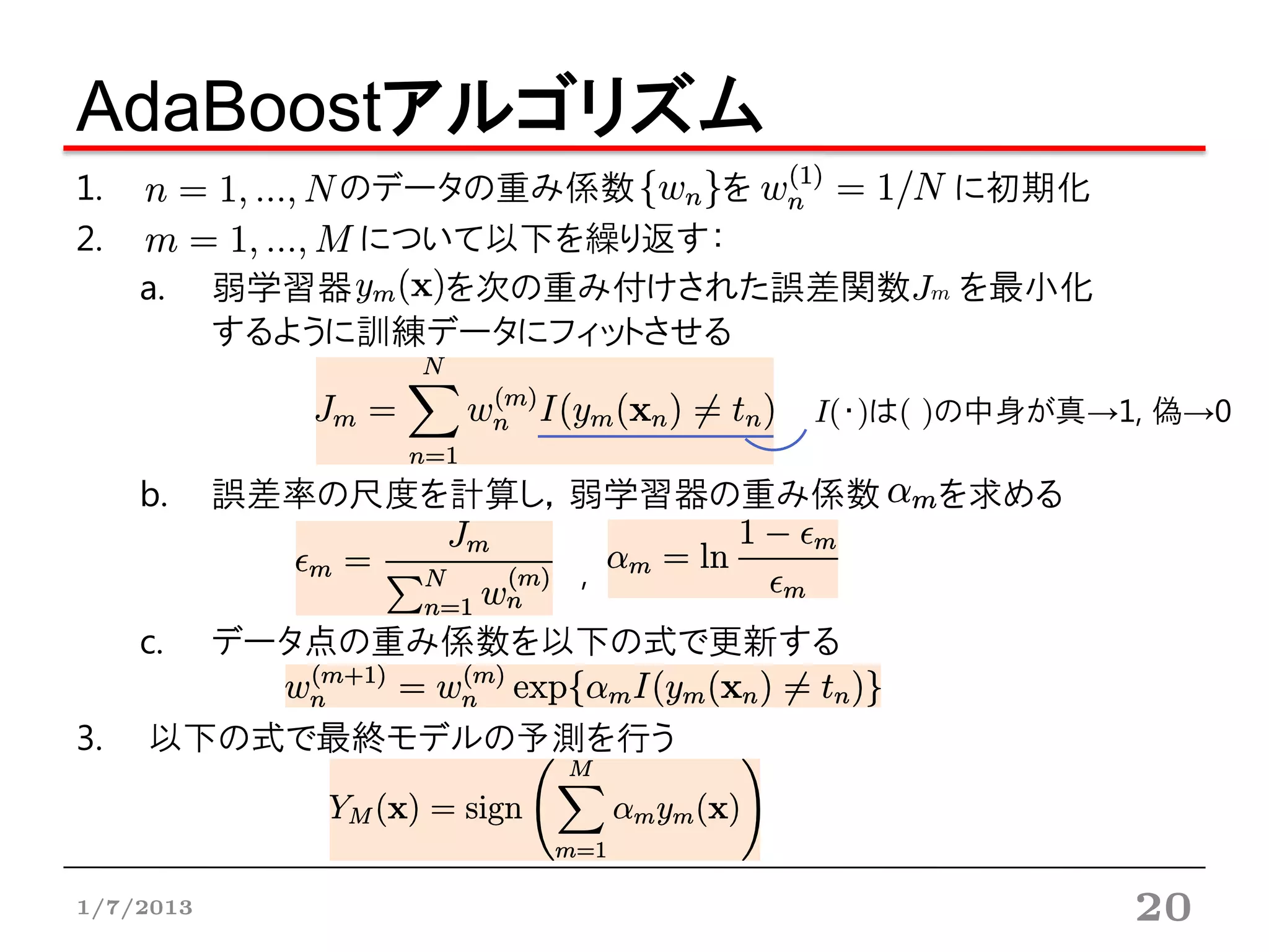 AdaBoostアルゴリズム
1.             のデータの重み係数     を      に初期化
2.              について以下を繰り返す：
     a.    弱学習器    を次の重み付けされた誤差関数Jm を最小化
           するように訓練データにフィットさせる

                              I(・)は( )の中身が真→1, 偽→0

     b.    誤差率の尺度を計算し，弱学習器の重み係数     を求める

                       ,

     c.    データ点の重み係数を以下の式で更新する

3.   以下の式で最終モデルの予測を行う



1/7/2013                                     20
 
