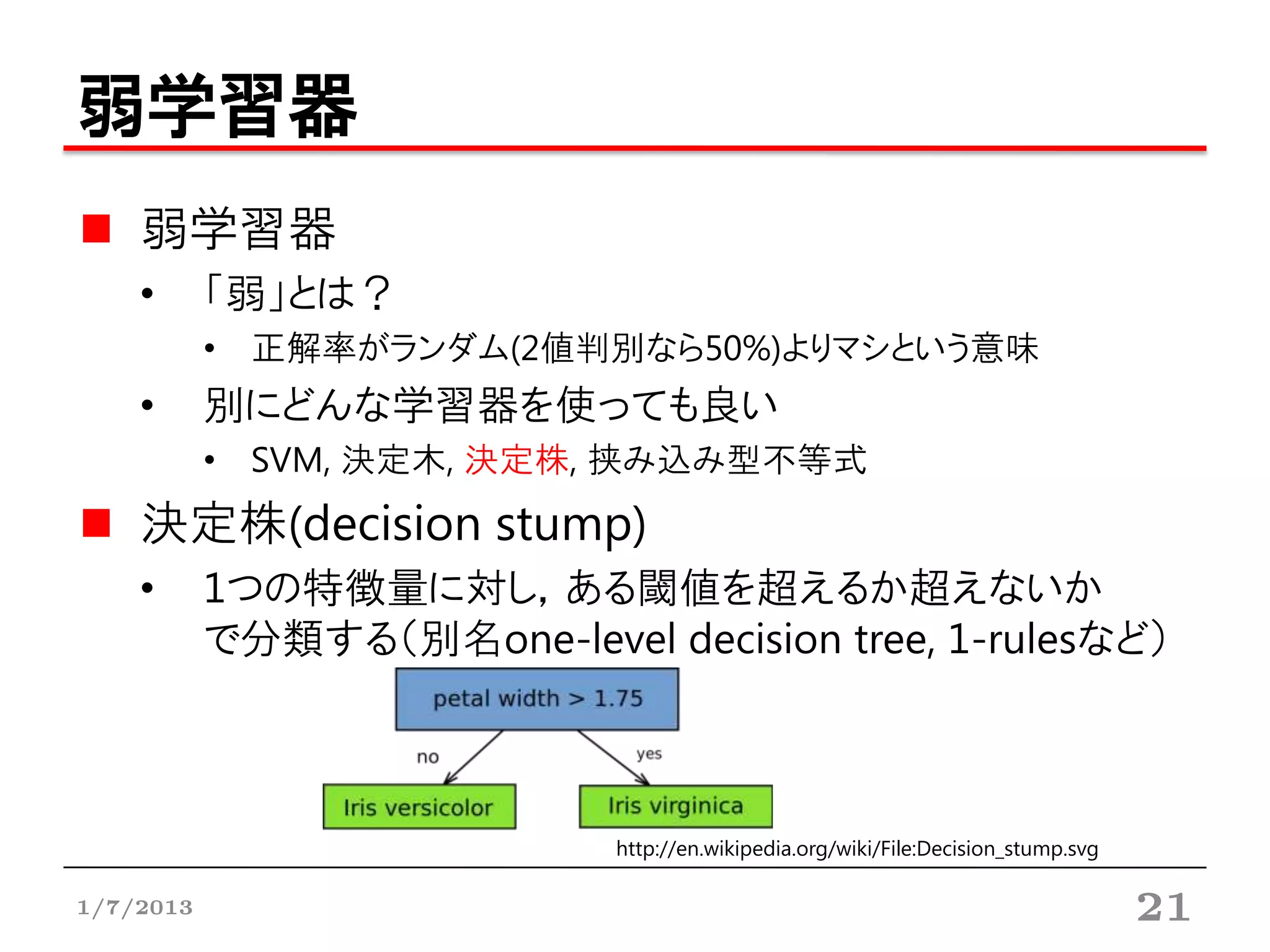 弱学習器
    弱学習器
    •      「弱」とは？
           • 正解率がランダム(2値判別なら50%)よりマシという意味
    •      別にどんな学習器を使っても良い
           • SVM, 決定木, 決定株, 挟み込み型不等式
    決定株(decision stump)
    •      1つの特徴量に対し，ある閾値を超えるか超えないか
           で分類する（別名one-level decision tree, 1-rulesなど）



                             http://en.wikipedia.org/wiki/File:Decision_stump.svg

1/7/2013                                                                            21
 