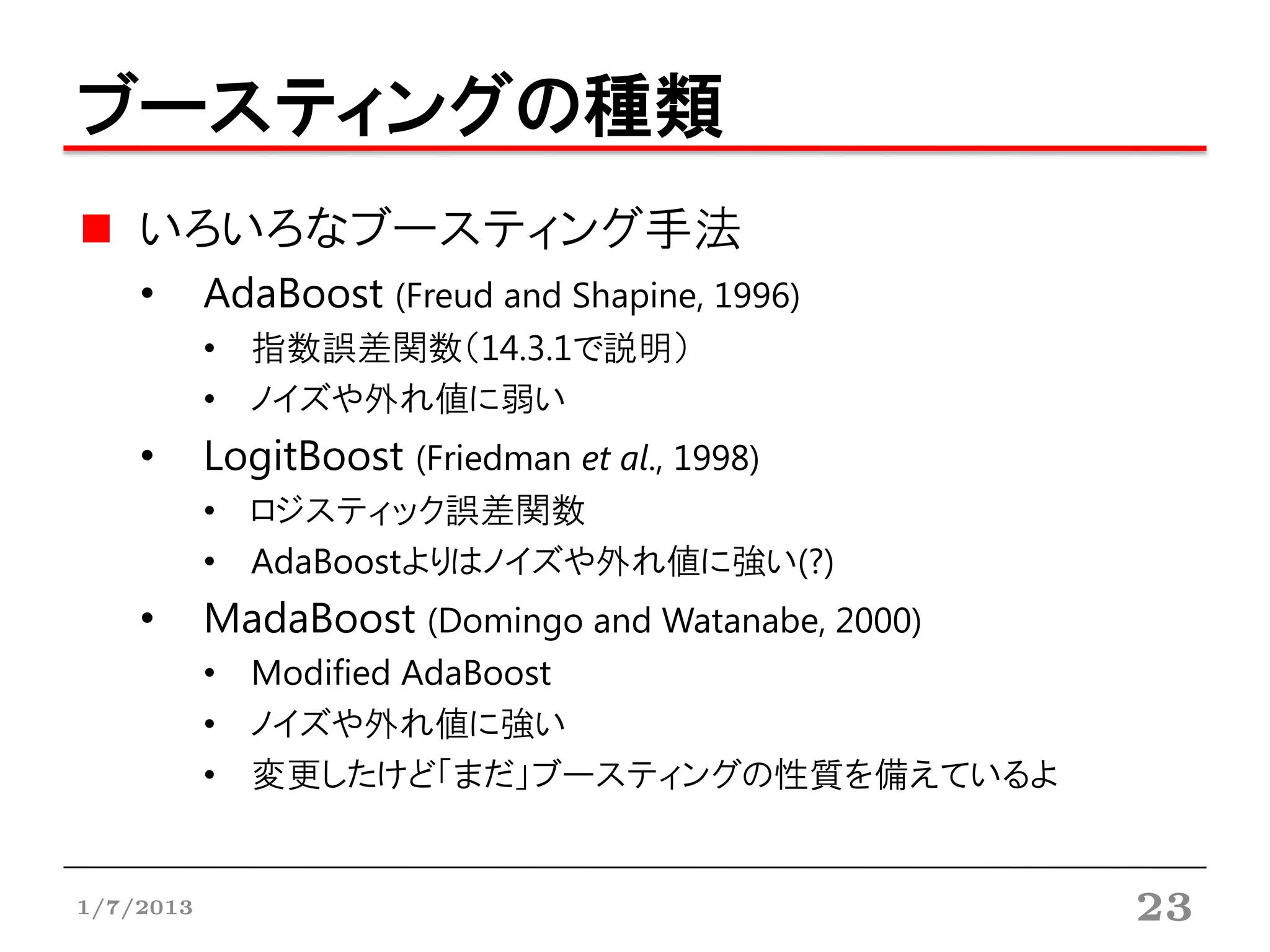 ブースティングの種類
    いろいろなブースティング手法
    •      AdaBoost (Freud and Shapine, 1996)
           • 指数誤差関数（14.3.1で説明）
           • ノイズや外れ値に弱い
    •      LogitBoost (Friedman et al., 1998)
           • ロジスティック誤差関数
           • AdaBoostよりはノイズや外れ値に強い(?)
    •      MadaBoost (Domingo and Watanabe, 2000)
           • Modified AdaBoost
           • ノイズや外れ値に強い
           • 変更したけど「まだ」ブースティングの性質を備えているよ


1/7/2013                                            23
 