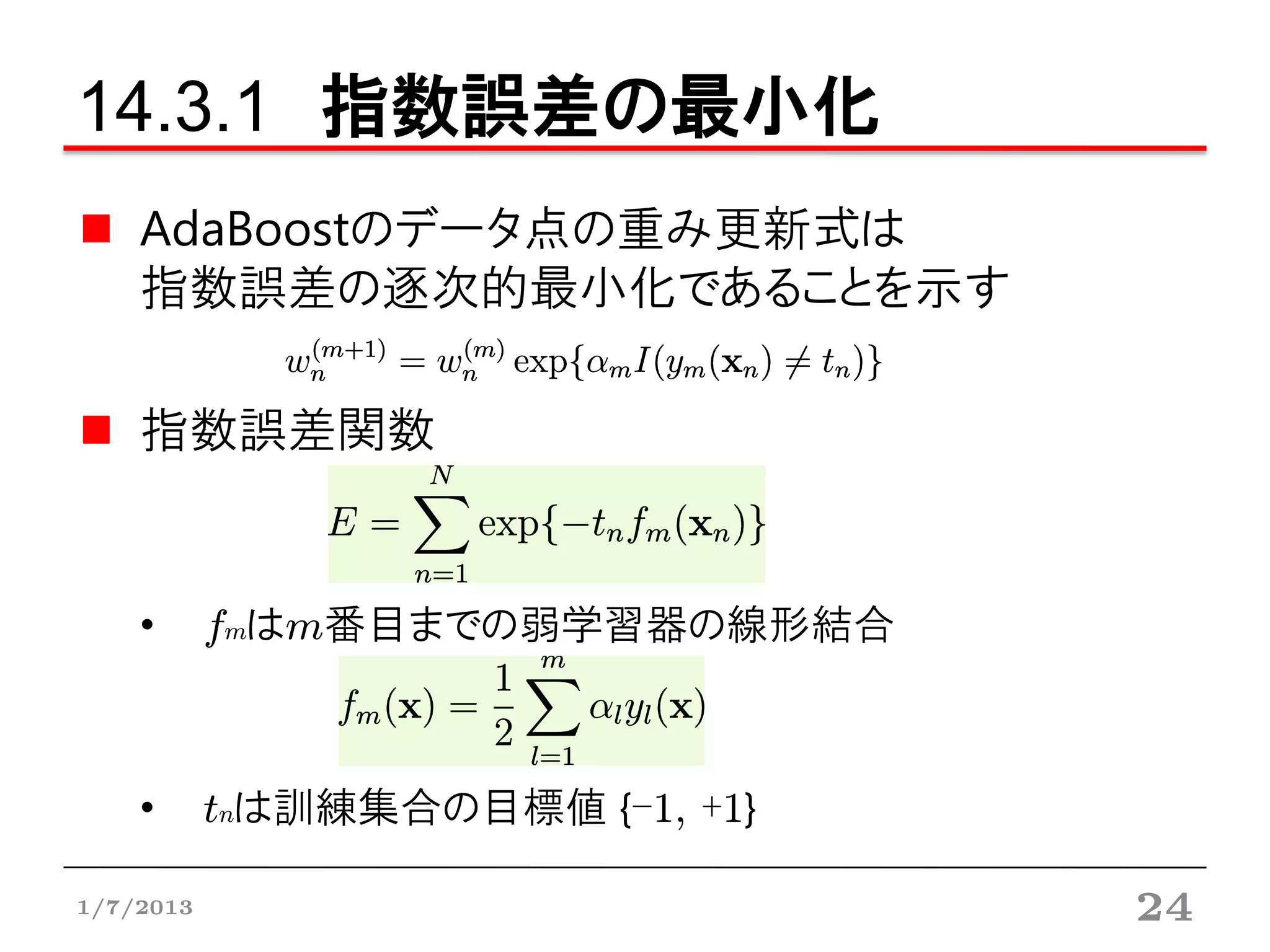 14.3.1 指数誤差の最小化
    AdaBoostのデータ点の重み更新式は
    指数誤差の逐次的最小化であることを示す

    指数誤差関数


    •      fmはm番目までの弱学習器の線形結合



    •      tnは訓練集合の目標値 {-1, +1}

1/7/2013                          24
 
