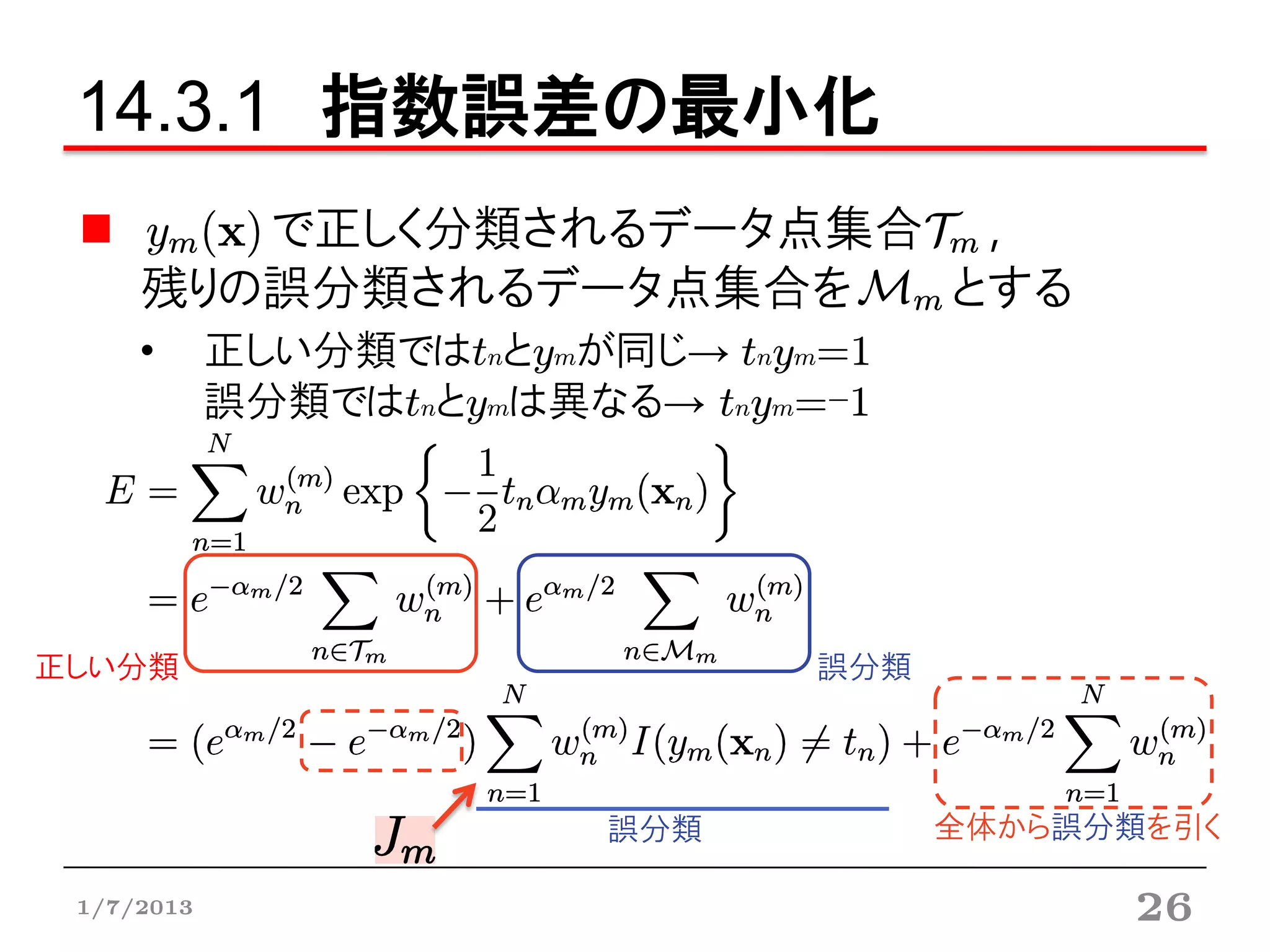 14.3.1 指数誤差の最小化
        で正しく分類されるデータ点集合 ,
     残りの誤分類されるデータ点集合を  とする
     •      正しい分類ではtnとymが同じ→ tnym=1
            誤分類ではtnとymは異なる→ tnym=-1




正しい分類                            誤分類




                          誤分類          全体から誤分類を引く

 1/7/2013                                     26
 