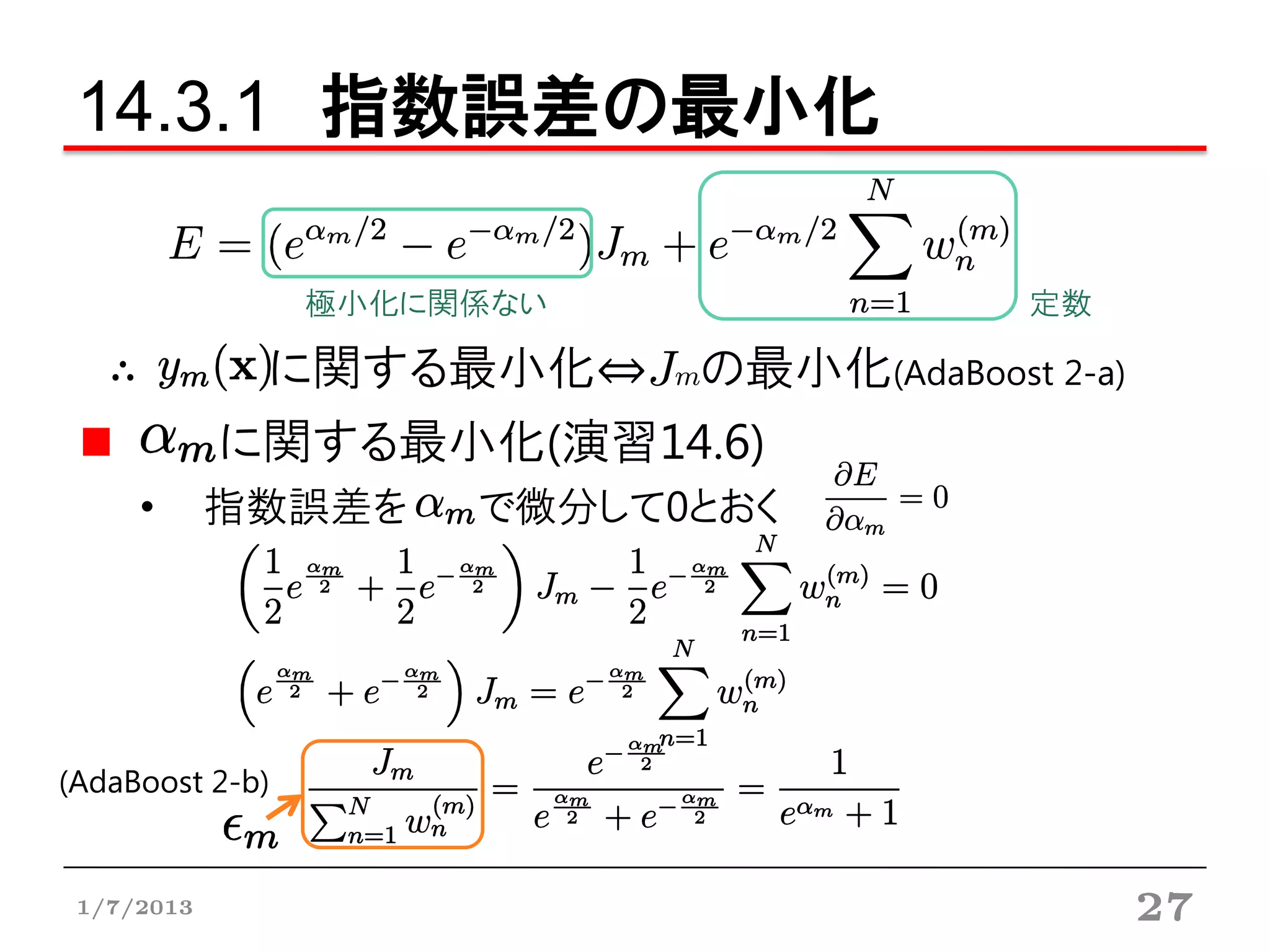 14.3.1 指数誤差の最小化

                 極小化に関係ない            定数

   ∴         に関する最小化⇔Jmの最小化(AdaBoost 2-a)
            に関する最小化(演習14.6)
     •      指数誤差を     で微分して0とおく




(AdaBoost 2-b)


 1/7/2013                                   27
 