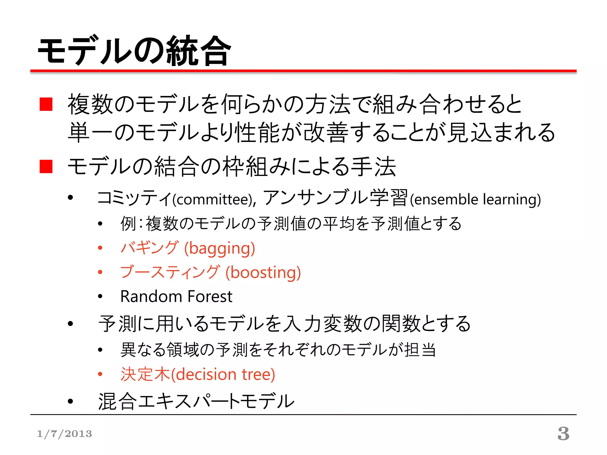 モデルの統合
    複数のモデルを何らかの方法で組み合わせると
    単一のモデルより性能が改善することが見込まれる
    モデルの結合の枠組みによる手法
    •      コミッティ(committee), アンサンブル学習(ensemble learning)
           •   例：複数のモデルの予測値の平均を予測値とする
           •   バギング (bagging)
           •   ブースティング (boosting)
           •   Random Forest
    •      予測に用いるモデルを入力変数の関数とする
           • 異なる領域の予測をそれぞれのモデルが担当
           • 決定木(decision tree)
    •      混合エキスパートモデル
1/7/2013                                                   3
 