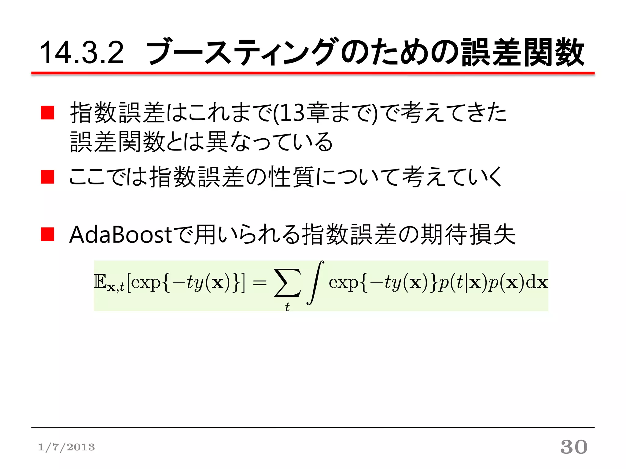 14.3.2 ブースティングのための誤差関数
    指数誤差はこれまで(13章まで)で考えてきた
    誤差関数とは異なっている
    ここでは指数誤差の性質について考えていく

    AdaBoostで用いられる指数誤差の期待損失




1/7/2013                      30
 