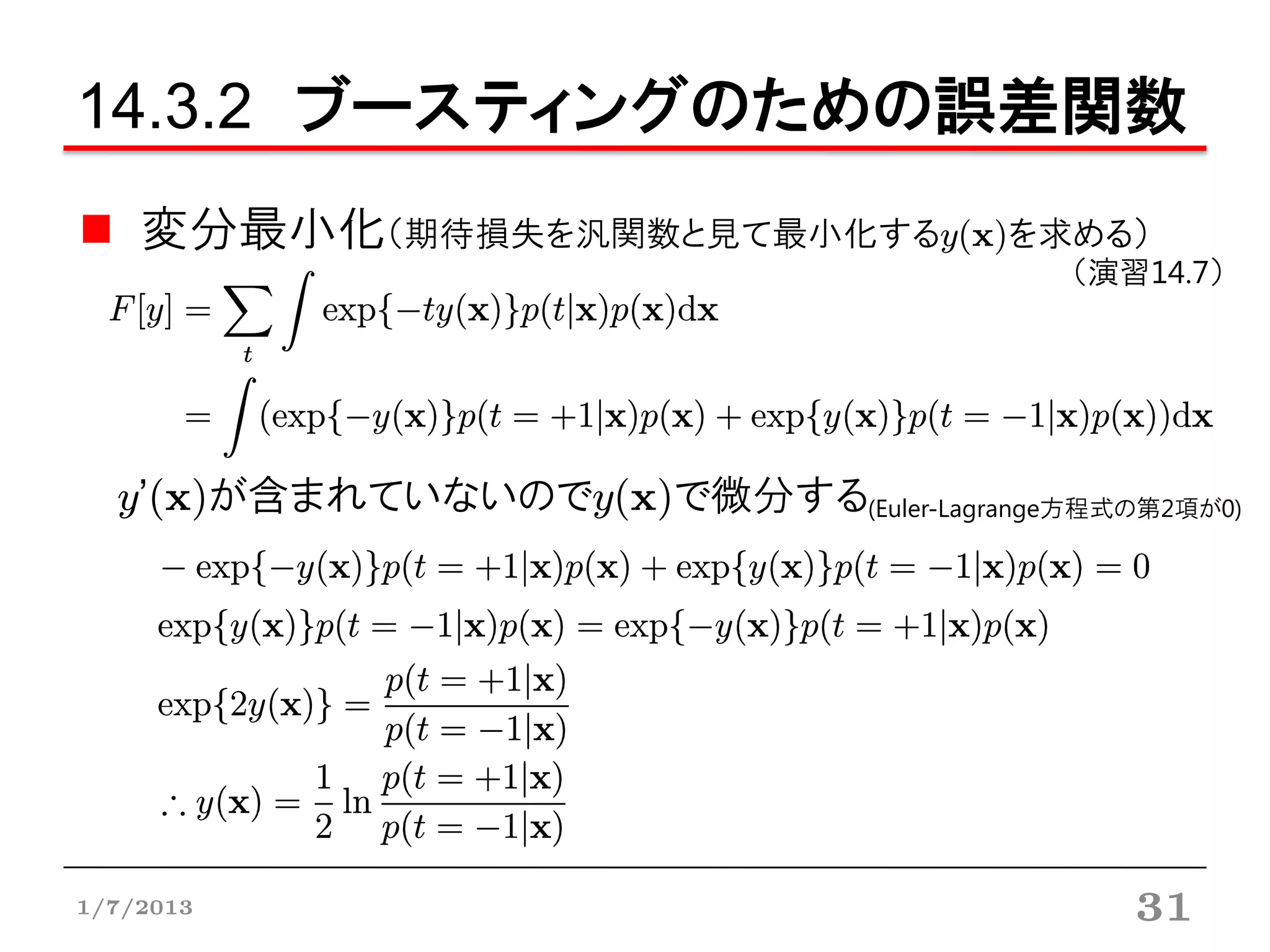 14.3.2 ブースティングのための誤差関数
    変分最小化（期待損失を汎関数と見て最小化するy(x)を求める）
                                           （演習14.7）




  y’(x)が含まれていないのでy(x)で微分する(Euler-Lagrange方程式の第2項が0)




1/7/2013                                      31
 
