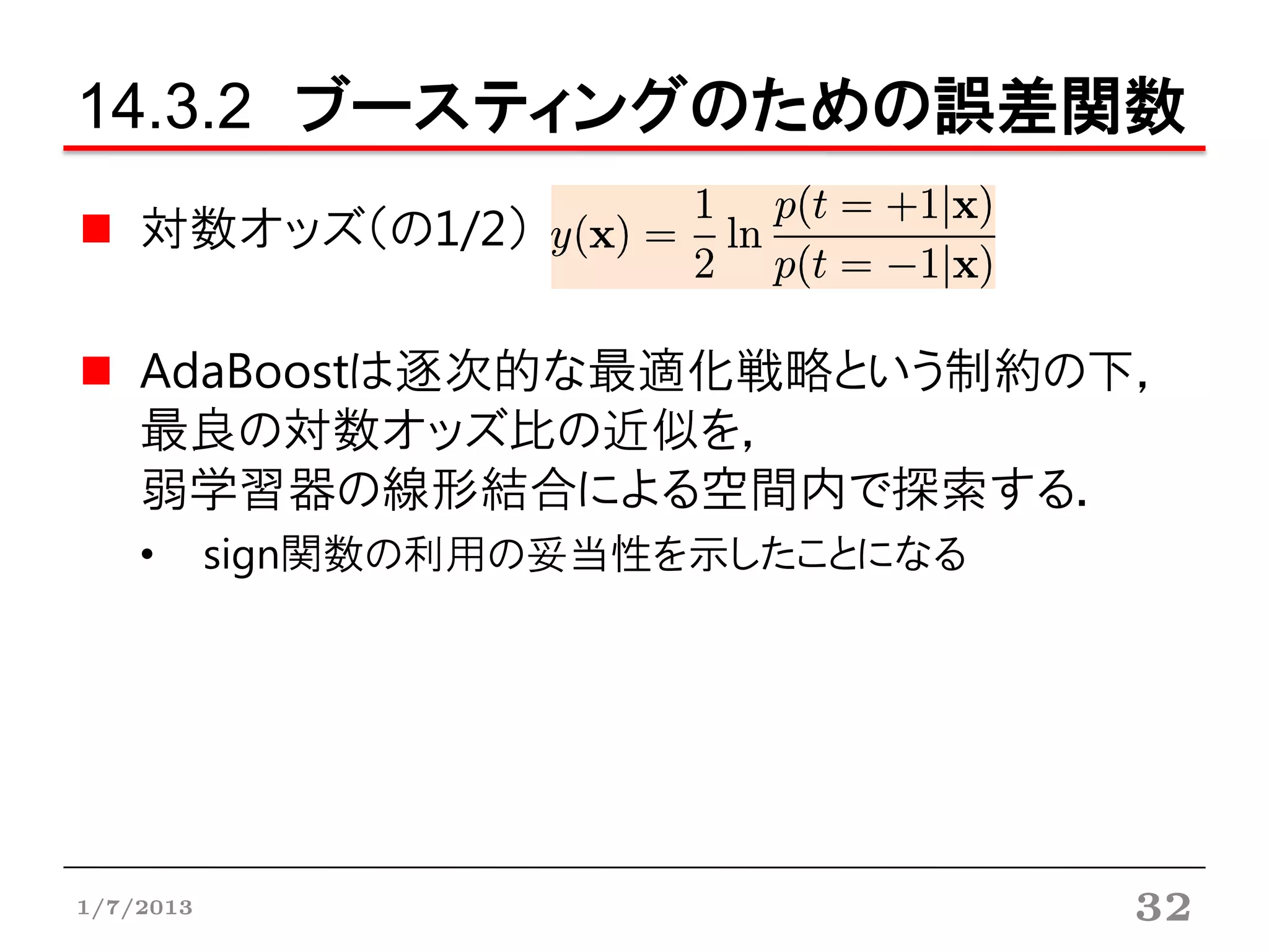 14.3.2 ブースティングのための誤差関数
    対数オッズ（の1/2）

    AdaBoostは逐次的な最適化戦略という制約の下，
    最良の対数オッズ比の近似を，
    弱学習器の線形結合による空間内で探索する．
    •      sign関数の利用の妥当性を示したことになる




1/7/2013                            32
 