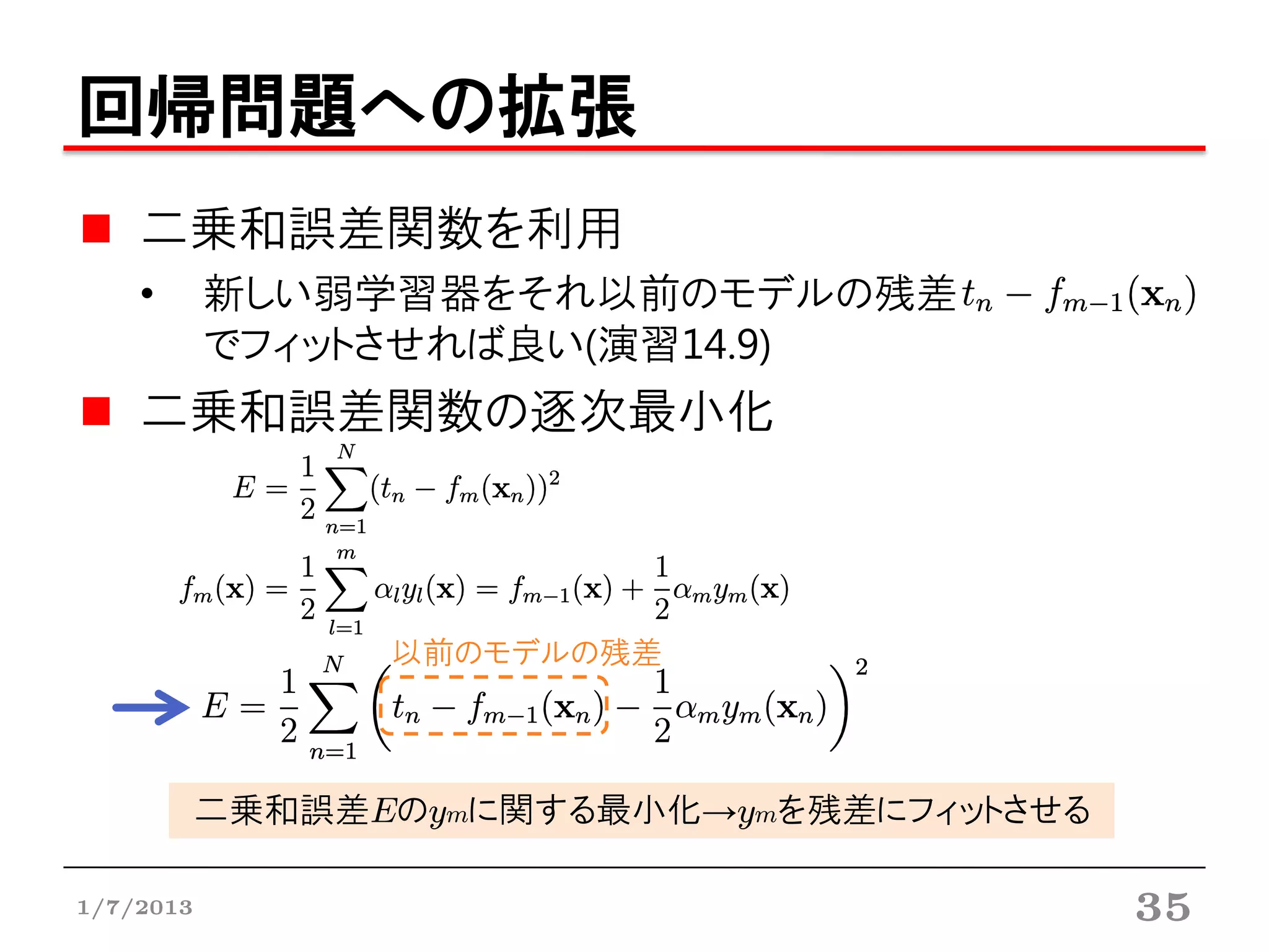 回帰問題への拡張
    二乗和誤差関数を利用
    •      新しい弱学習器をそれ以前のモデルの残差
           でフィットさせれば良い(演習14.9)
    二乗和誤差関数の逐次最小化



                 以前のモデルの残差



           二乗和誤差Eのymに関する最小化→ymを残差にフィットさせる

1/7/2013                                    35
 