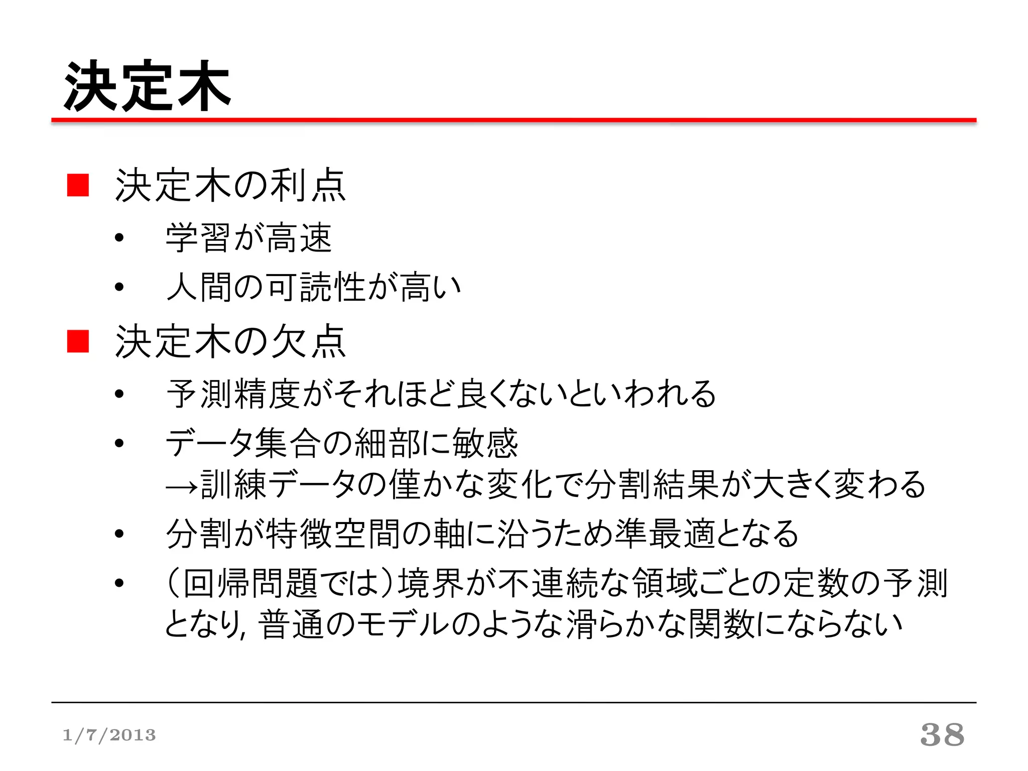 決定木
    決定木の利点
    •      学習が高速
    •      人間の可読性が高い
    決定木の欠点
    •      予測精度がそれほど良くないといわれる
    •      データ集合の細部に敏感
           →訓練データの僅かな変化で分割結果が大きく変わる
    •      分割が特徴空間の軸に沿うため準最適となる
    •      （回帰問題では）境界が不連続な領域ごとの定数の予測
           となり, 普通のモデルのような滑らかな関数にならない


1/7/2013                           38
 