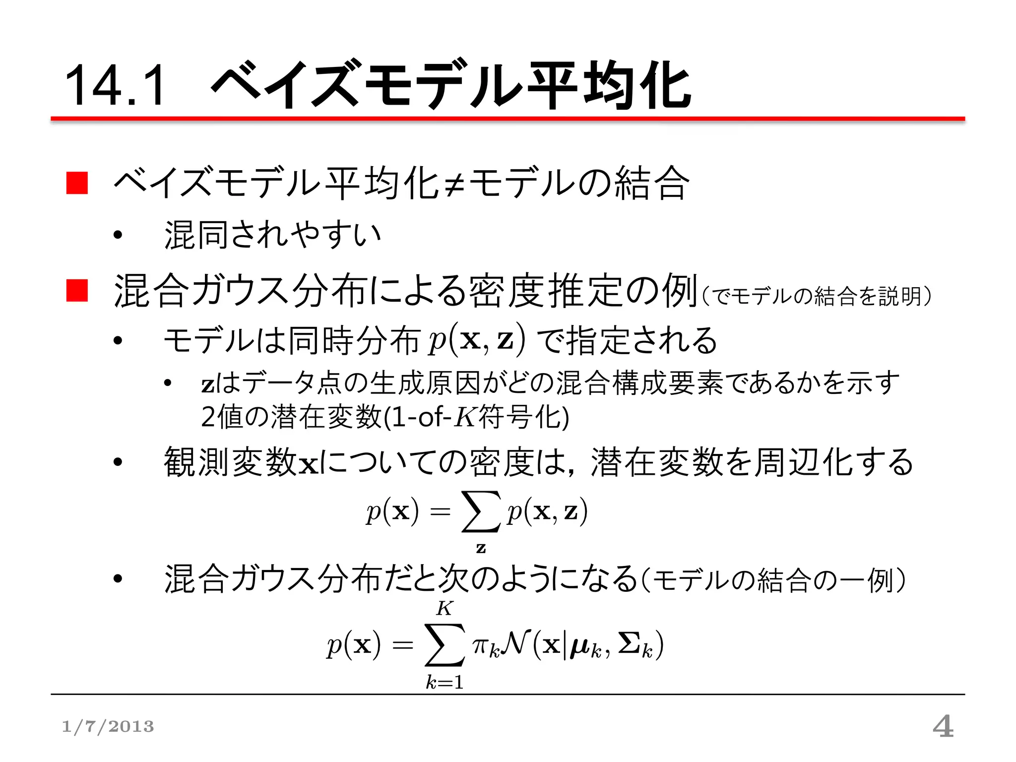 14.1 ベイズモデル平均化
    ベイズモデル平均化≠モデルの結合
    •      混同されやすい
    混合ガウス分布による密度推定の例（でモデルの結合を説明）
    •      モデルは同時分布      で指定される
           • zはデータ点の生成原因がどの混合構成要素であるかを示す
             2値の潜在変数(1-of-K符号化)
    •      観測変数xについての密度は，潜在変数を周辺化する


    •      混合ガウス分布だと次のようになる（モデルの結合の一例）



1/7/2013                                   4
 