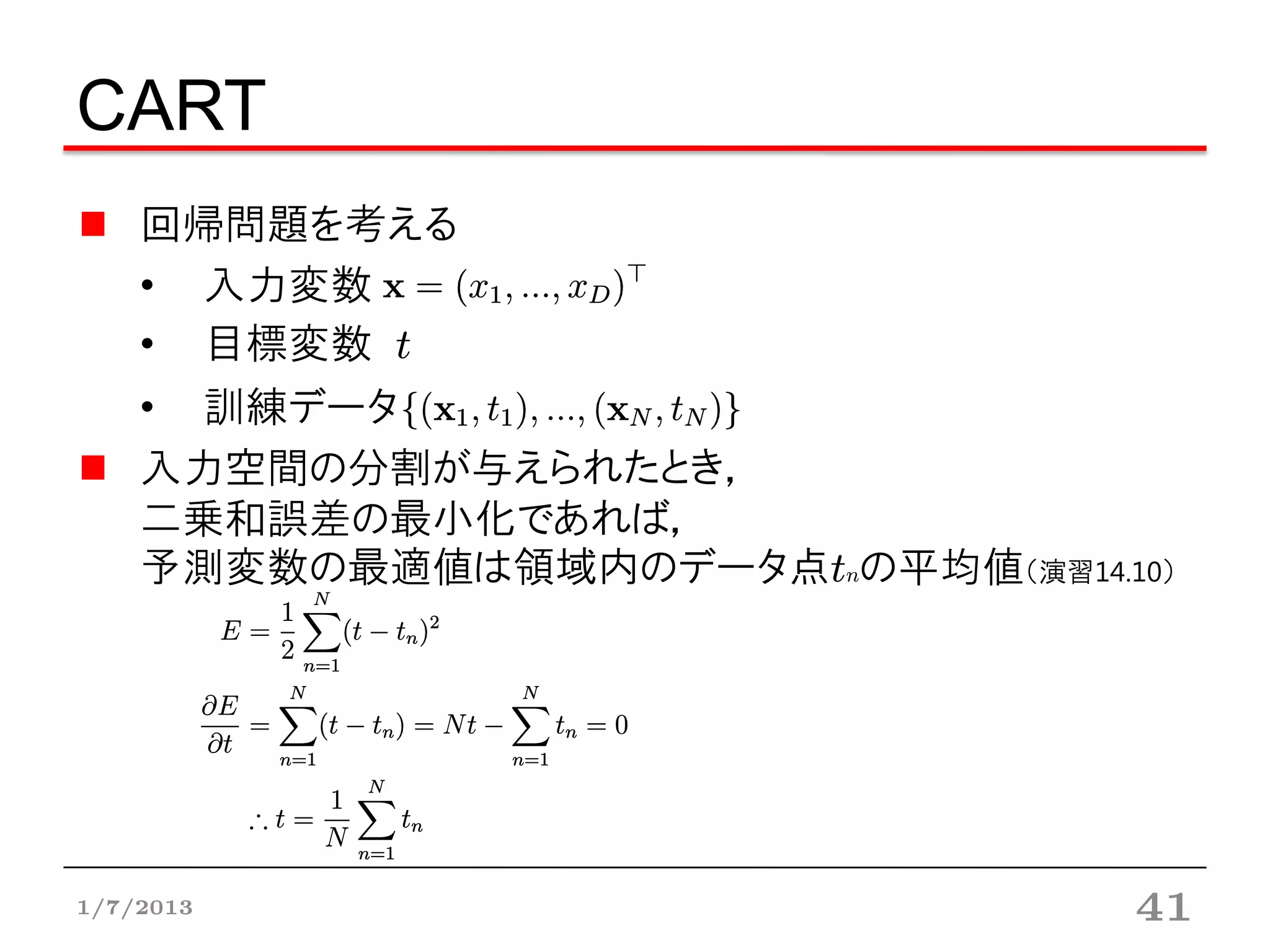 CART
    回帰問題を考える
    • 入力変数
    • 目標変数 t
    • 訓練データ
    入力空間の分割が与えられたとき，
    二乗和誤差の最小化であれば，
    予測変数の最適値は領域内のデータ点tnの平均値（演習14.10）




1/7/2013                          41
 