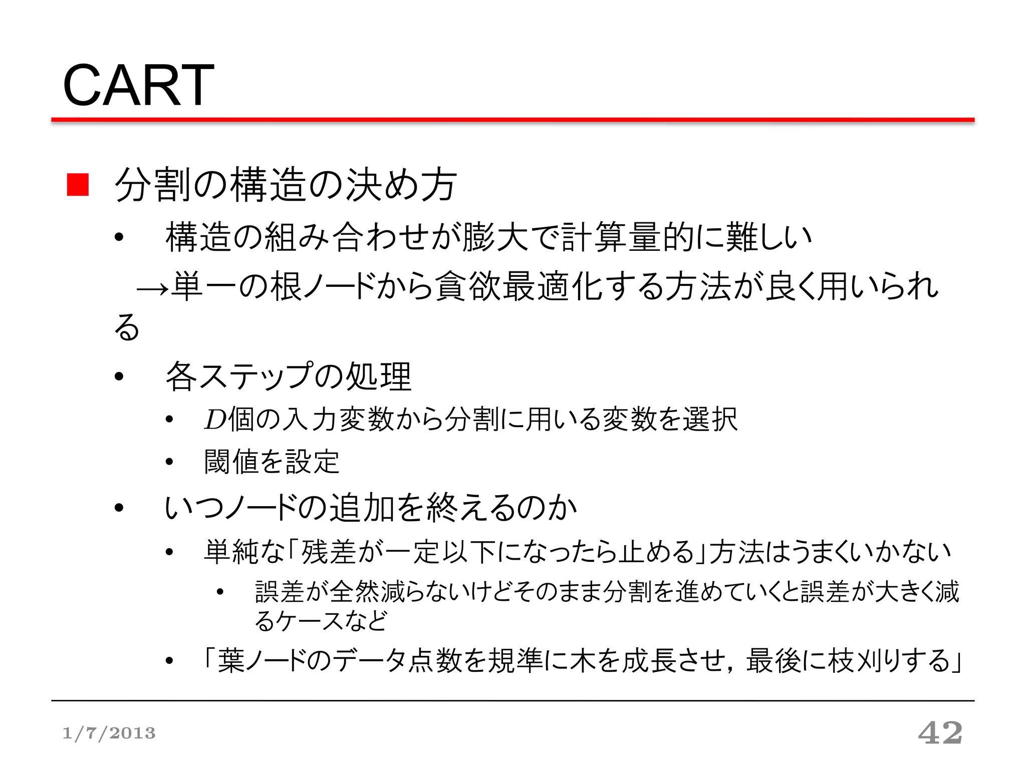 CART
    分割の構造の決め方
    • 構造の組み合わせが膨大で計算量的に難しい
     →単一の根ノードから貪欲最適化する方法が良く用いられる
    • 各ステップの処理
           • D個の入力変数から分割に用いる変数を選択
           • 閾値を設定
    •      いつノードの追加を終えるのか
           • 単純な「残差が一定以下になったら止める」方法はうまくいかない
             •   誤差が全然減らないけどそのまま分割を進めていくと誤差が大きく減
                 るケースなど
           • 「葉ノードのデータ点数を規準に木を成長させ，最後に枝刈りする」


1/7/2013                                      42
 